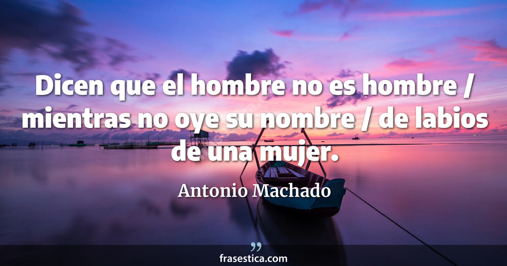 Dicen que el hombre no es hombre / mientras no oye su nombre / de labios de una mujer. - Antonio Machado