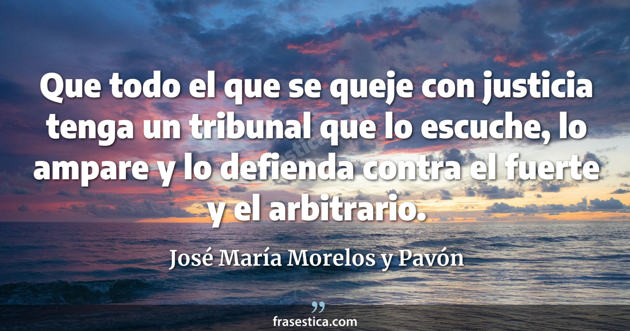 Que todo el que se queje con justicia tenga un tribunal que lo escuche, lo ampare y lo defienda contra el fuerte y el arbitrario. - José María Morelos y Pavón