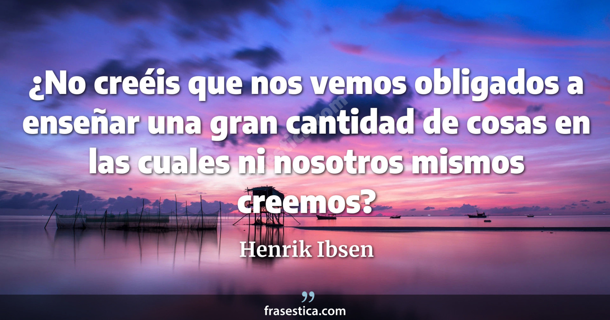 ¿No creéis que nos vemos obligados a enseñar una gran cantidad de cosas en las cuales ni nosotros mismos creemos? - Henrik Ibsen