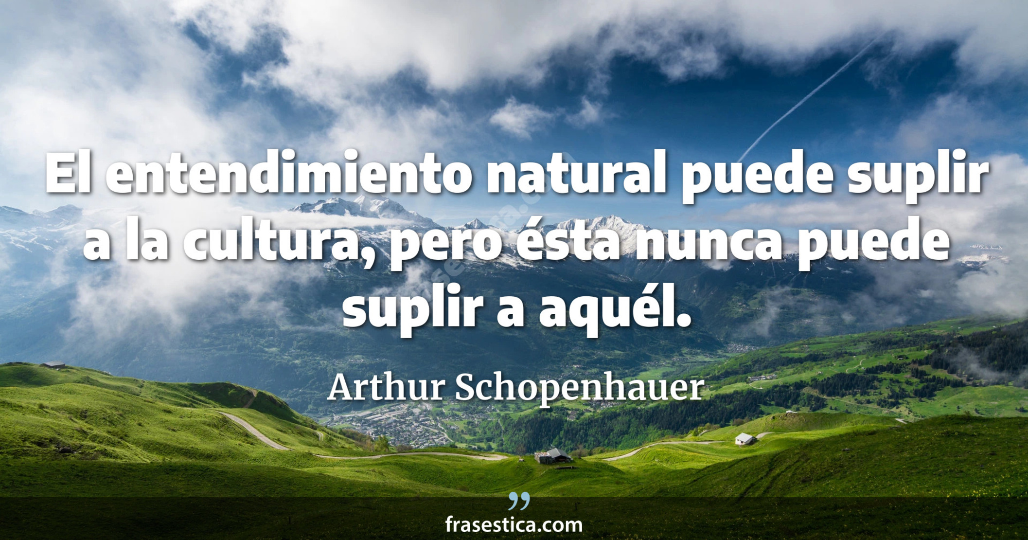 El entendimiento natural puede suplir a la cultura, pero ésta nunca puede suplir a aquél. - Arthur Schopenhauer
