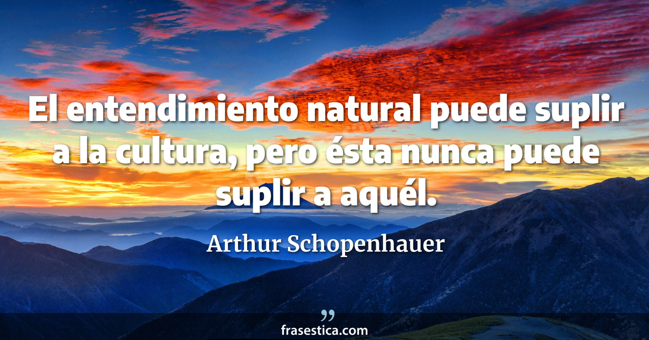El entendimiento natural puede suplir a la cultura, pero ésta nunca puede suplir a aquél. - Arthur Schopenhauer