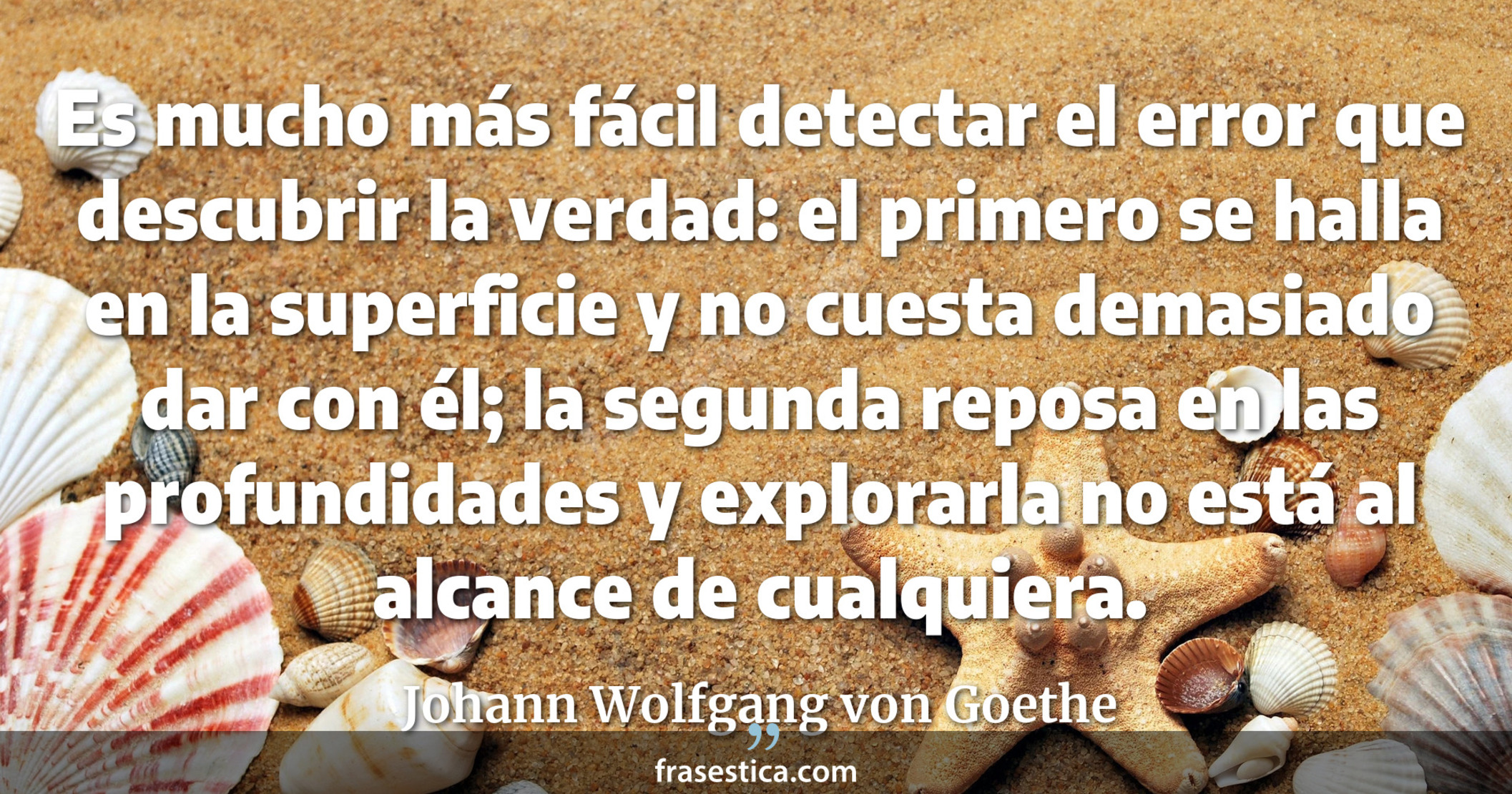 Es mucho más fácil detectar el error que descubrir la verdad: el primero se halla en la superficie y no cuesta demasiado dar con él; la segunda reposa en las profundidades y explorarla no está al alcance de cualquiera. - Johann Wolfgang von Goethe