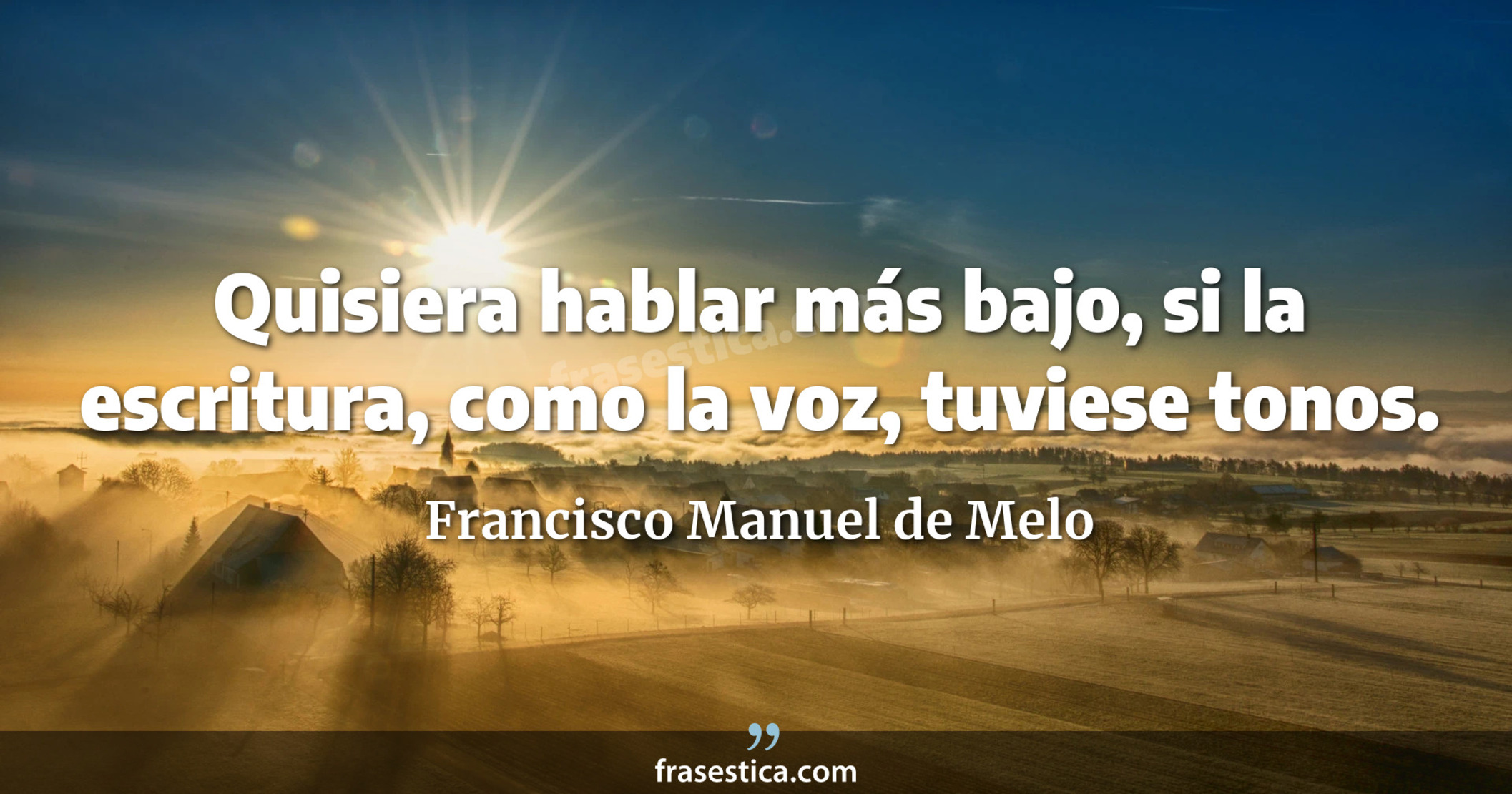 Quisiera hablar más bajo, si la escritura, como la voz, tuviese tonos. - Francisco Manuel de Melo