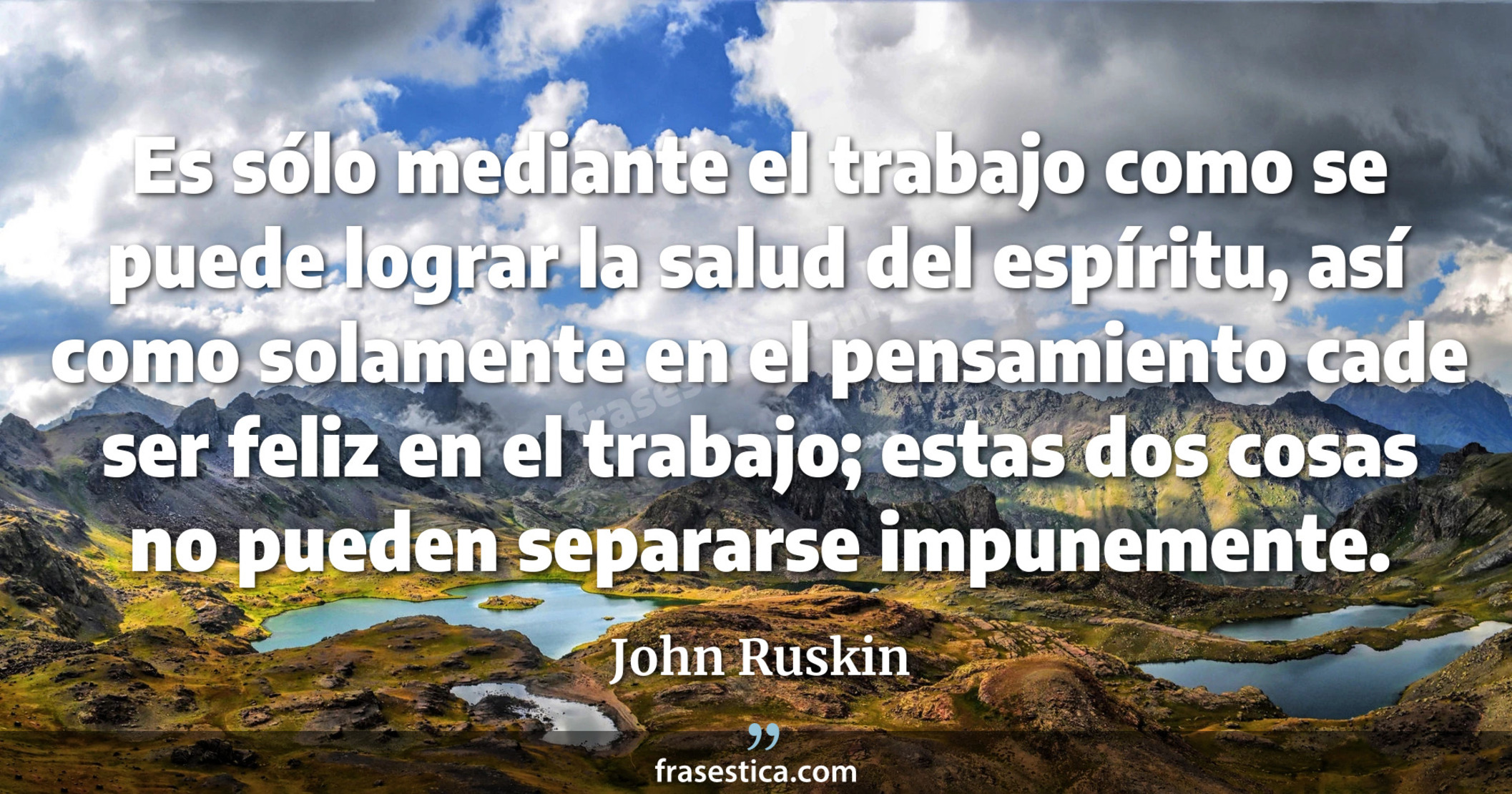 Es sólo mediante el trabajo como se puede lograr la salud del espíritu, así como solamente en el pensamiento cade ser feliz en el trabajo; estas dos cosas no pueden separarse impunemente. - John Ruskin