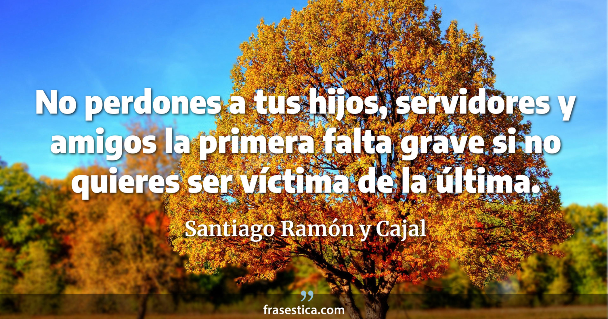 No perdones a tus hijos, servidores y amigos la primera falta grave si no quieres ser víctima de la última. - Santiago Ramón y Cajal