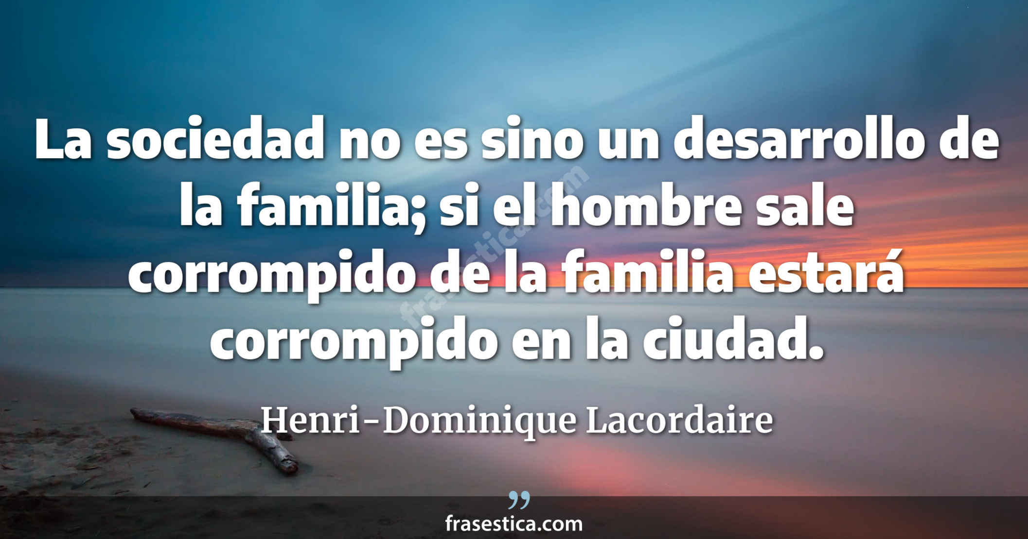La sociedad no es sino un desarrollo de la familia; si el hombre sale corrompido de la familia estará corrompido en la ciudad. - Henri-Dominique Lacordaire