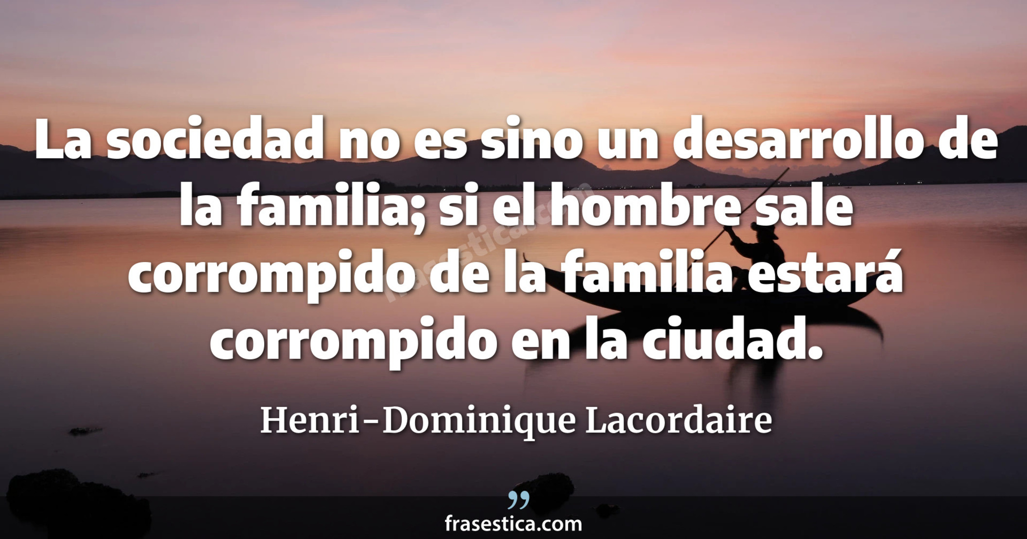 La sociedad no es sino un desarrollo de la familia; si el hombre sale corrompido de la familia estará corrompido en la ciudad. - Henri-Dominique Lacordaire