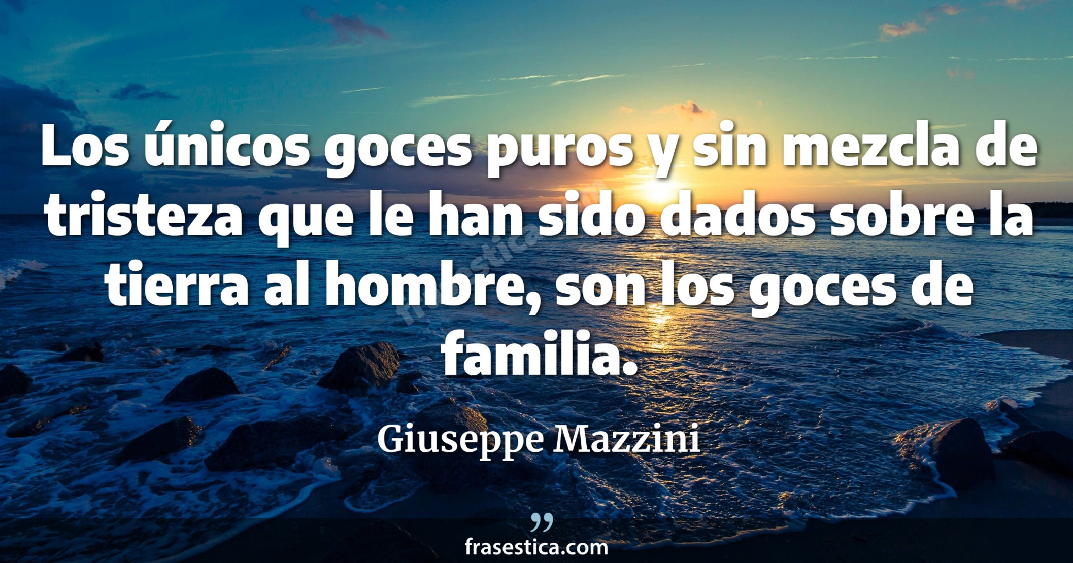Los únicos goces puros y sin mezcla de tristeza que le han sido dados sobre la tierra al hombre, son los goces de familia. - Giuseppe Mazzini