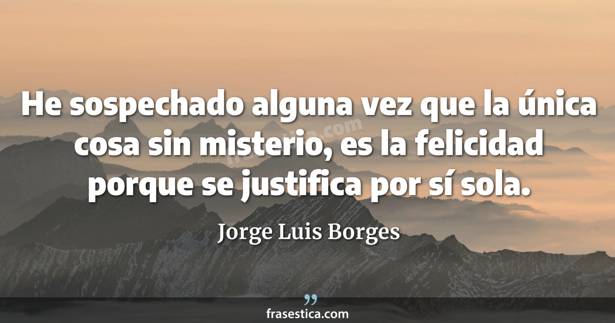 He sospechado alguna vez que la única cosa sin misterio, es la felicidad porque se justifica por sí sola. - Jorge Luis Borges