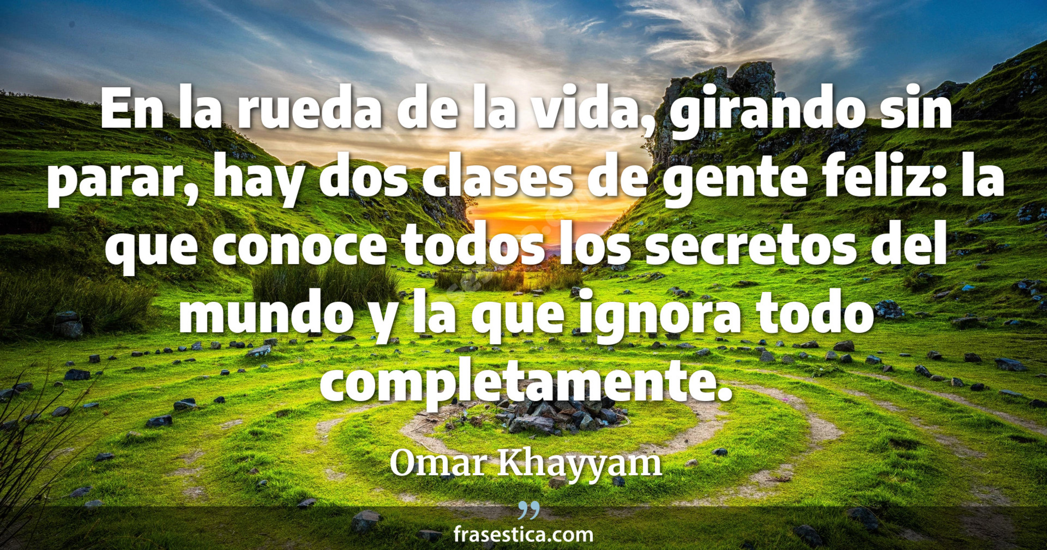 En la rueda de la vida, girando sin parar, hay dos clases de gente feliz: la que conoce todos los secretos del mundo y la que ignora todo completamente. - Omar Khayyam