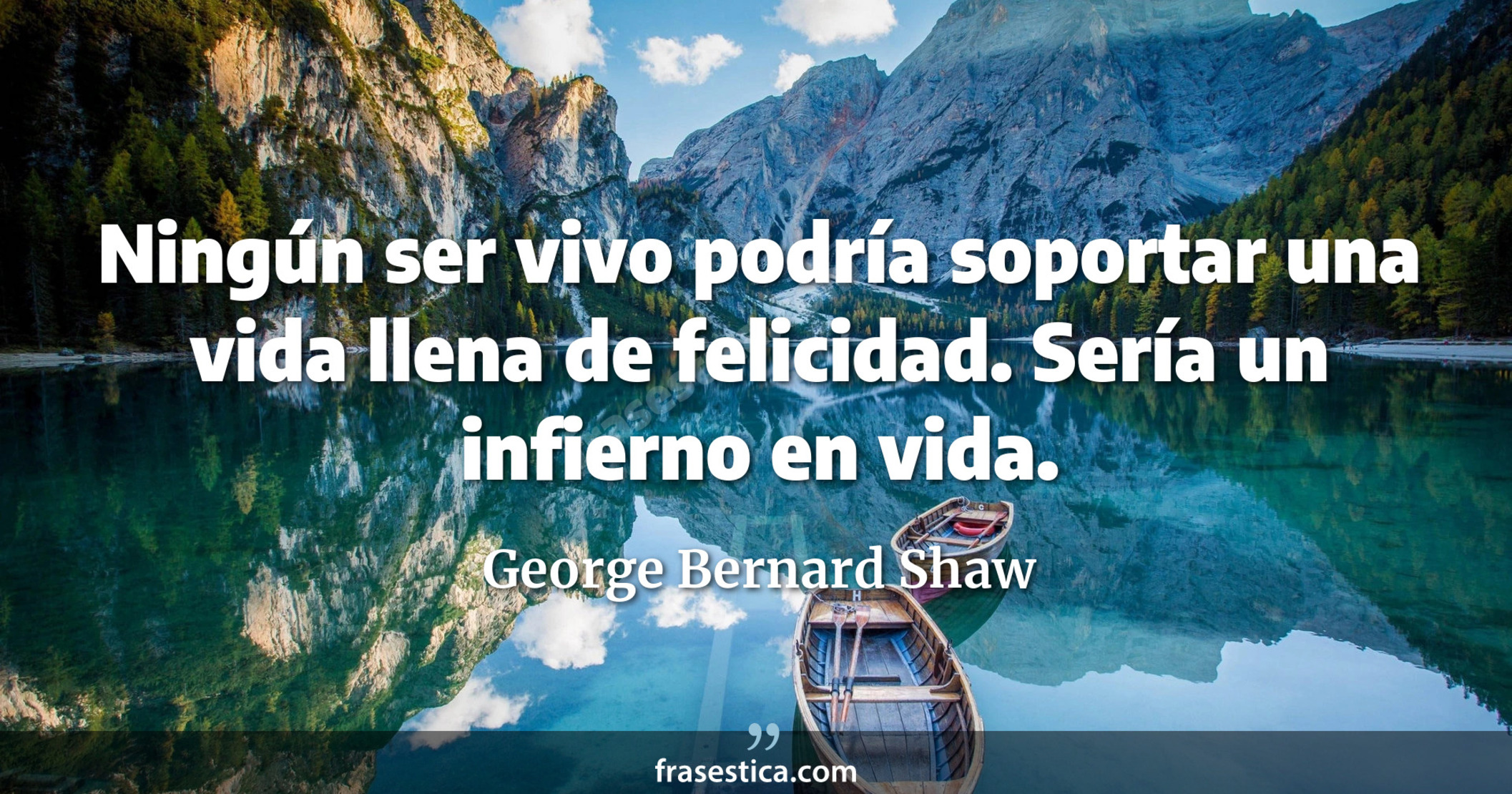 Ningún ser vivo podría soportar una vida llena de felicidad. Sería un infierno en vida. - George Bernard Shaw