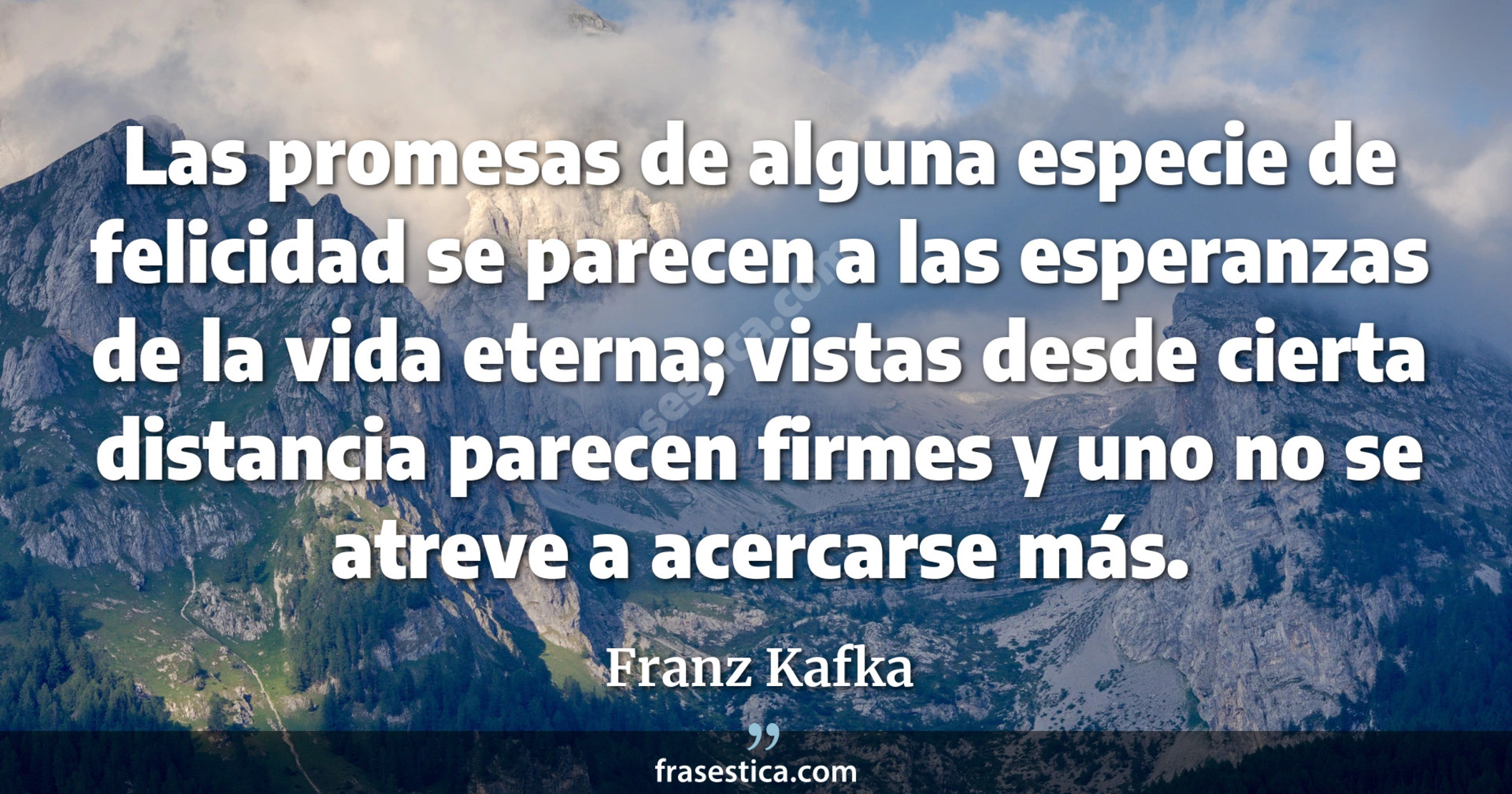 Las promesas de alguna especie de felicidad se parecen a las esperanzas de la vida eterna; vistas desde cierta distancia parecen firmes y uno no se atreve a acercarse más. - Franz Kafka