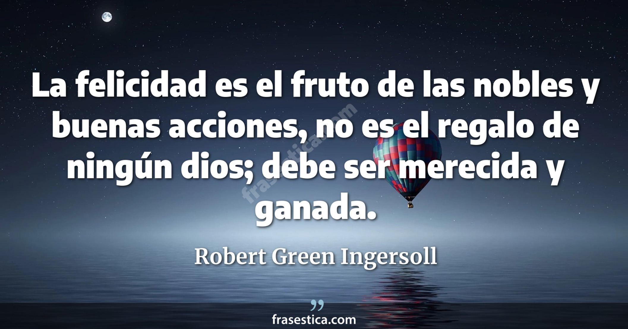 La felicidad es el fruto de las nobles y buenas acciones, no es el regalo de ningún dios; debe ser merecida y ganada. - Robert Green Ingersoll