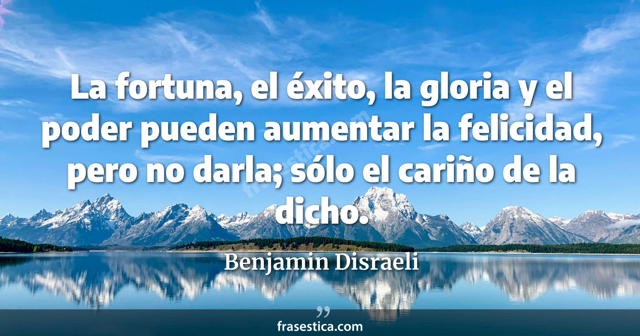 La fortuna, el éxito, la gloria y el poder pueden aumentar la felicidad, pero no darla; sólo el cariño de la dicho. - Benjamin Disraeli