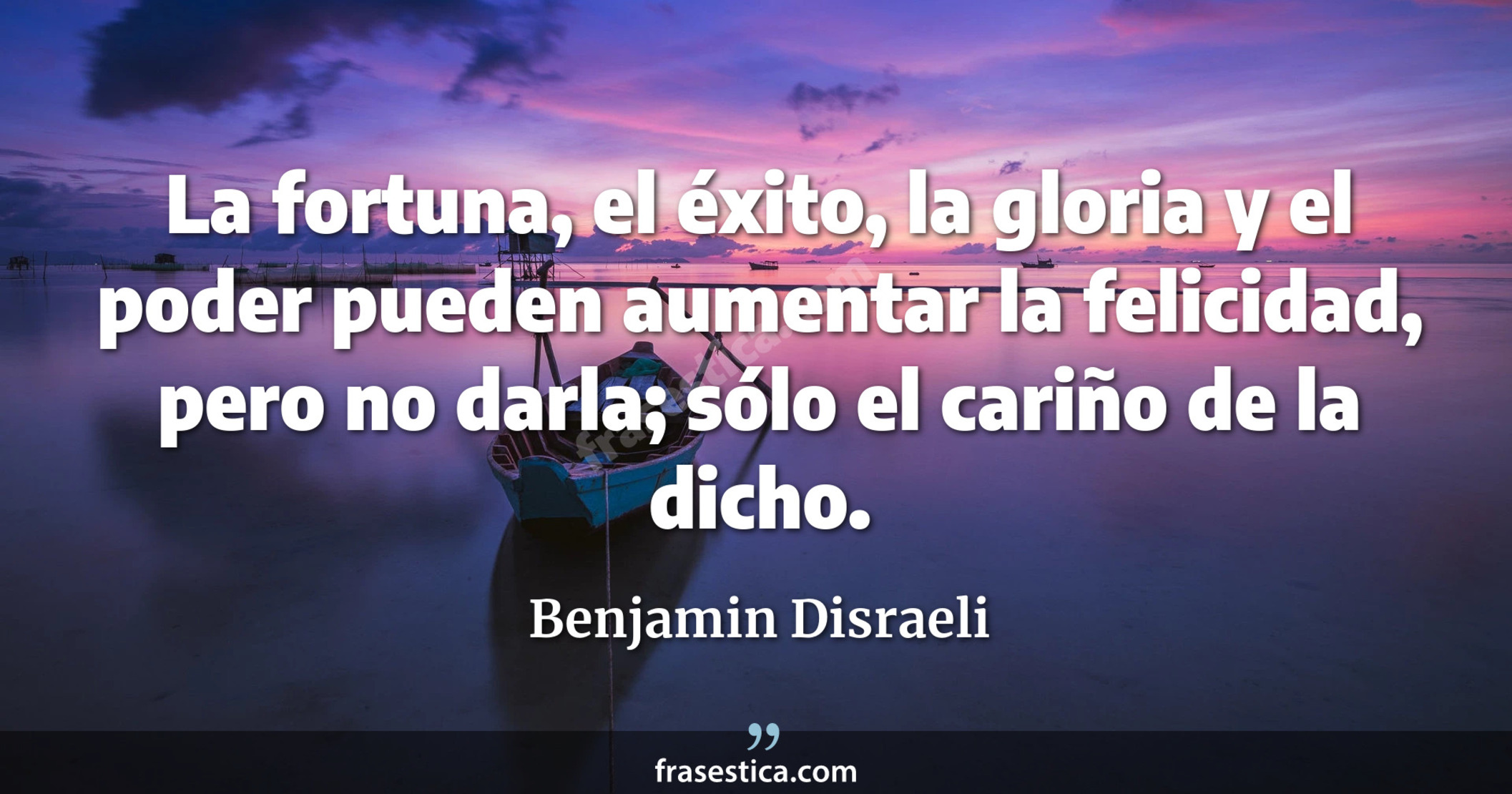 La fortuna, el éxito, la gloria y el poder pueden aumentar la felicidad, pero no darla; sólo el cariño de la dicho. - Benjamin Disraeli