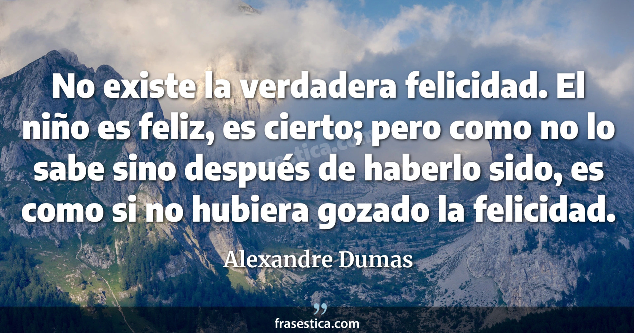 No existe la verdadera felicidad. El niño es feliz, es cierto; pero como no lo sabe sino después de haberlo sido, es como si no hubiera gozado la felicidad. - Alexandre Dumas