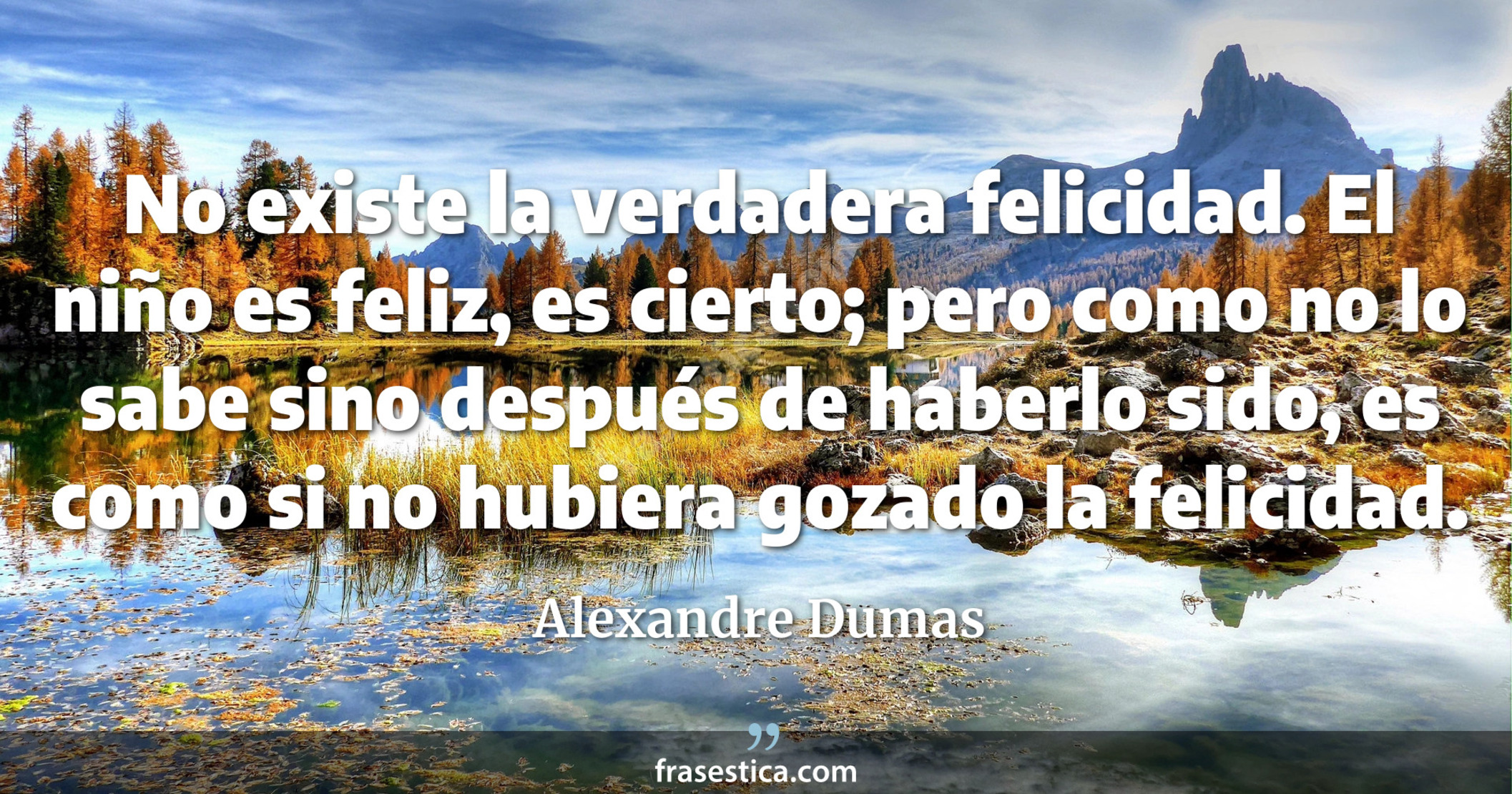 No existe la verdadera felicidad. El niño es feliz, es cierto; pero como no lo sabe sino después de haberlo sido, es como si no hubiera gozado la felicidad. - Alexandre Dumas