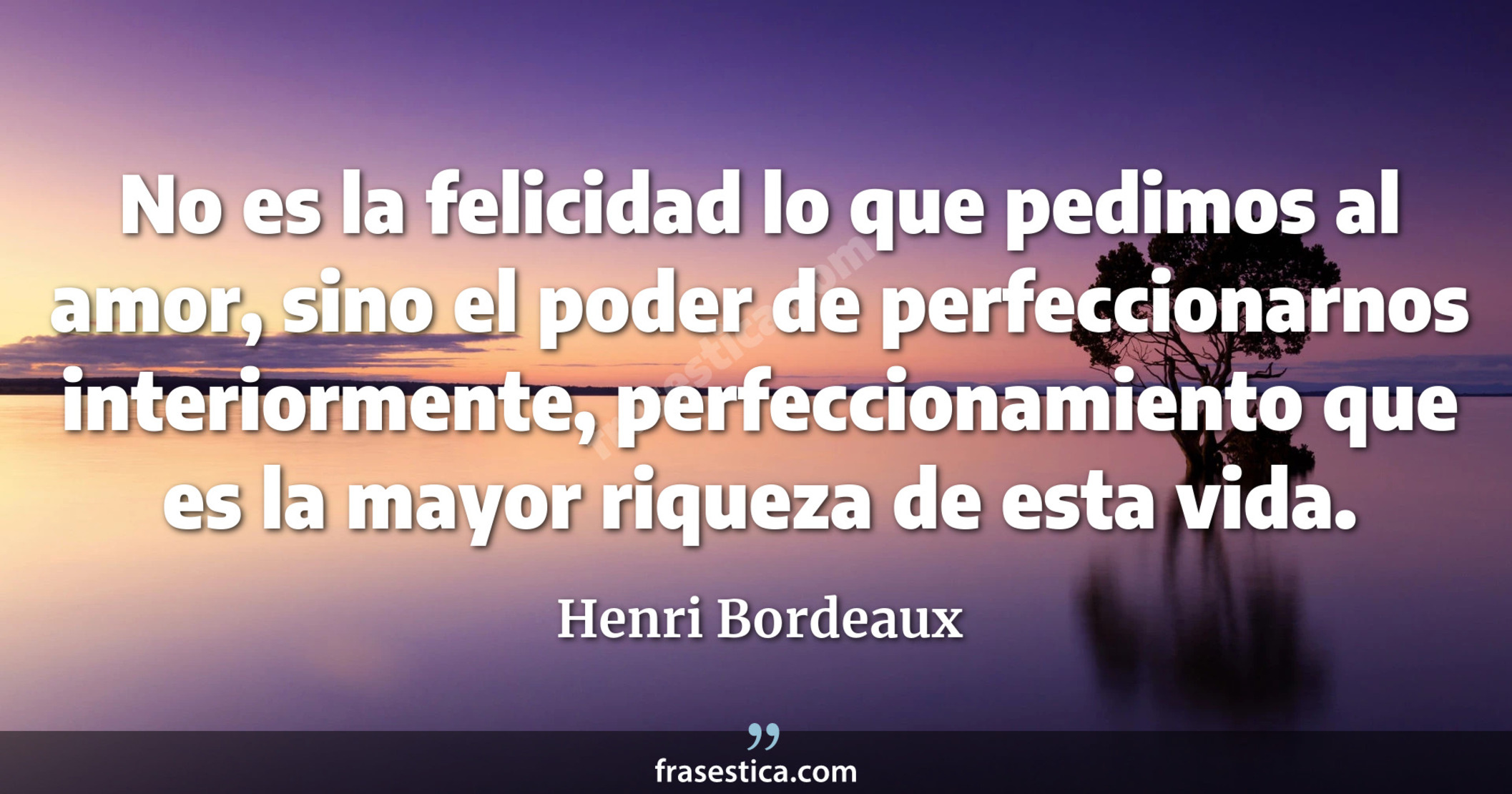 No es la felicidad lo que pedimos al amor, sino el poder de perfeccionarnos interiormente, perfeccionamiento que es la mayor riqueza de esta vida. - Henri Bordeaux