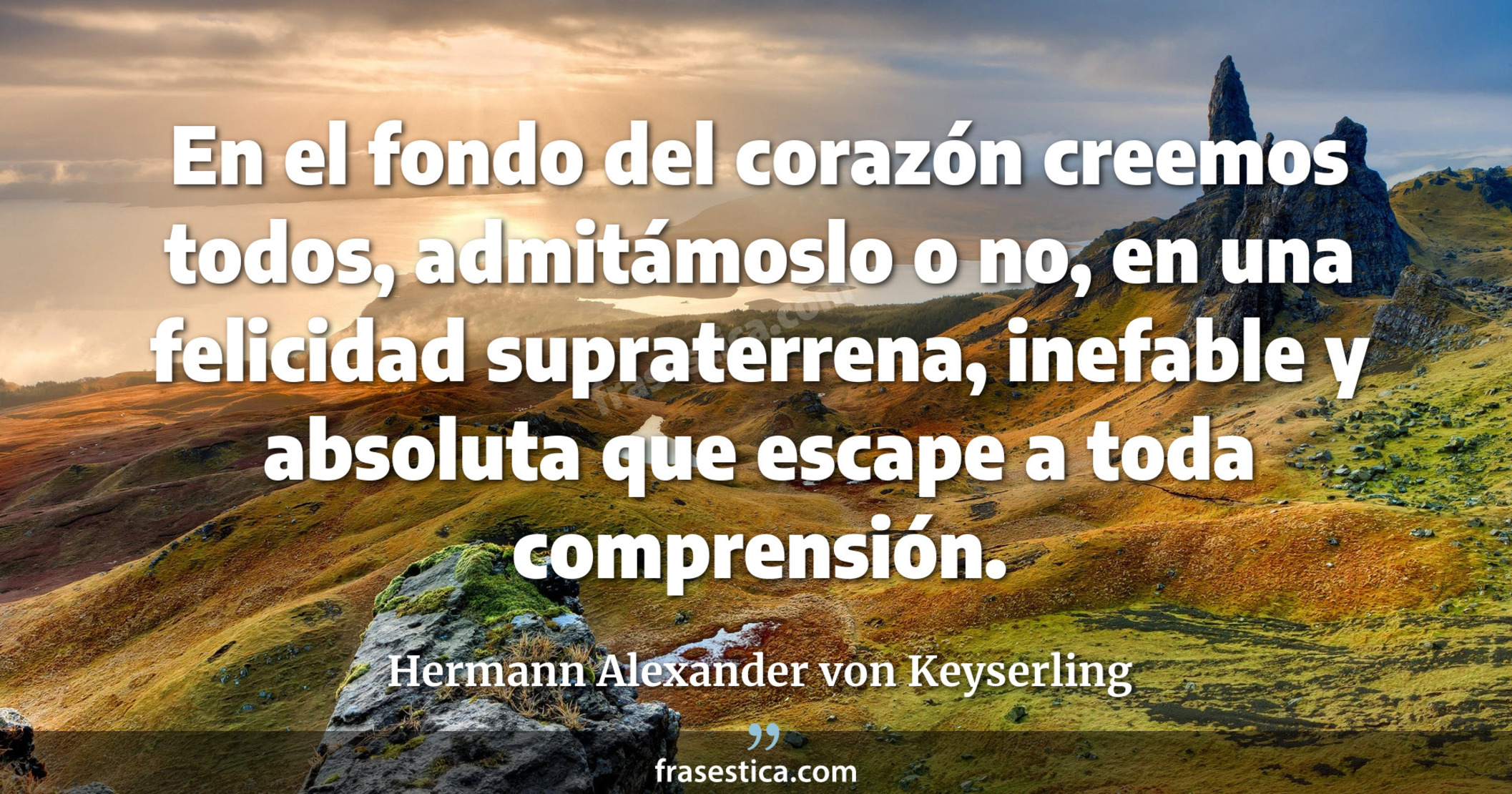 En el fondo del corazón creemos todos, admitámoslo o no, en una felicidad supraterrena, inefable y absoluta que escape a toda comprensión. - Hermann Alexander von Keyserling