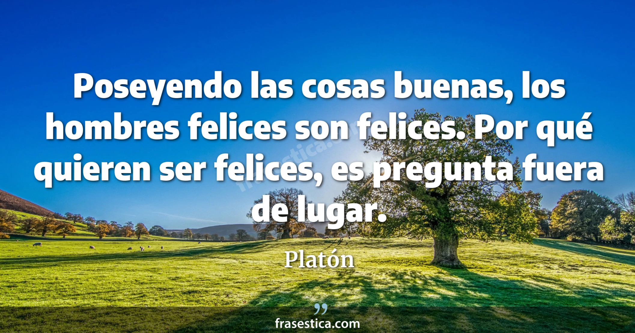 Poseyendo las cosas buenas, los hombres felices son felices. Por qué quieren ser felices, es pregunta fuera de lugar. - Platón