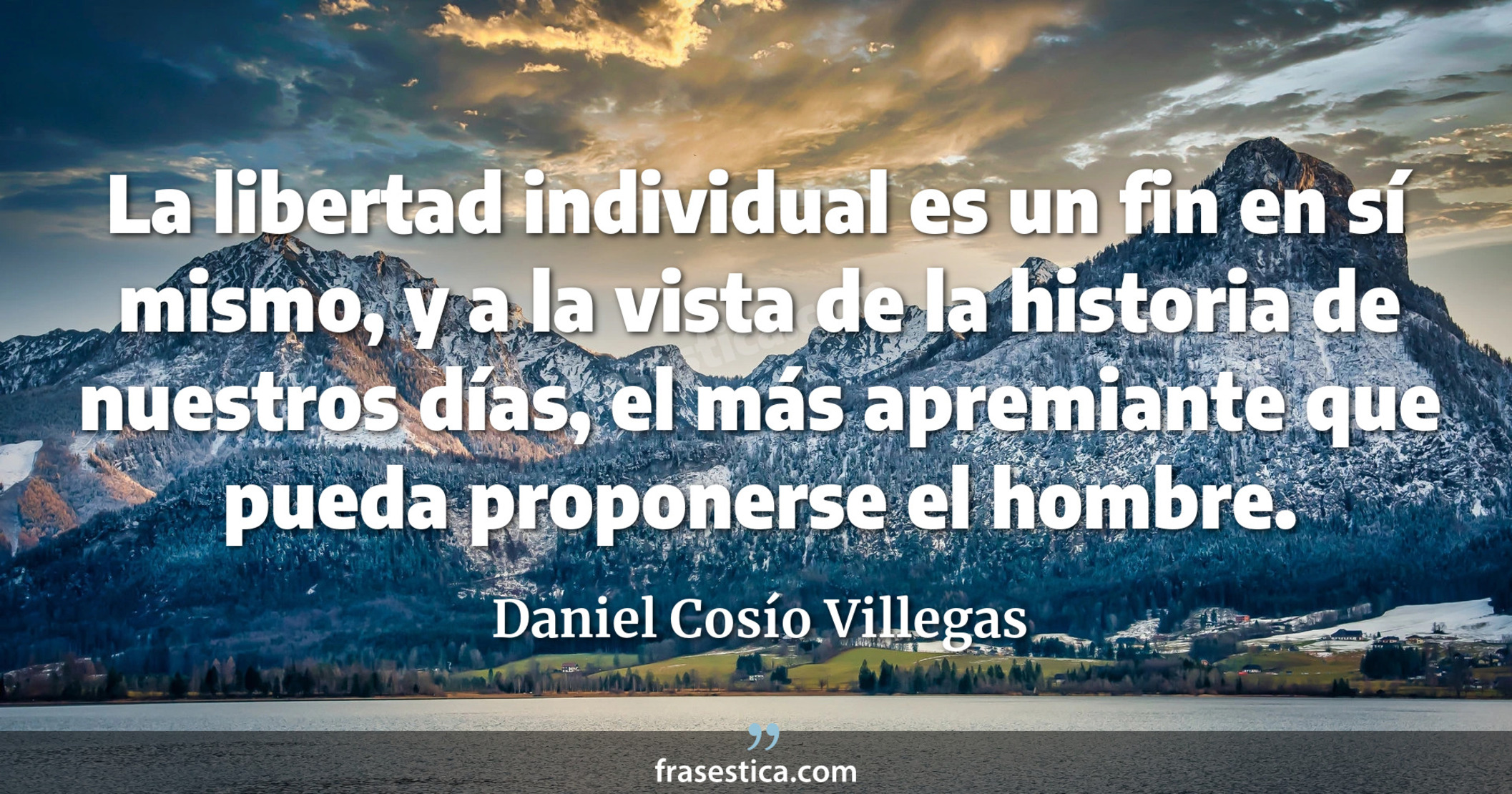 La libertad individual es un fin en sí mismo, y a la vista de la historia de nuestros días, el más apremiante que pueda proponerse el hombre. - Daniel Cosío Villegas