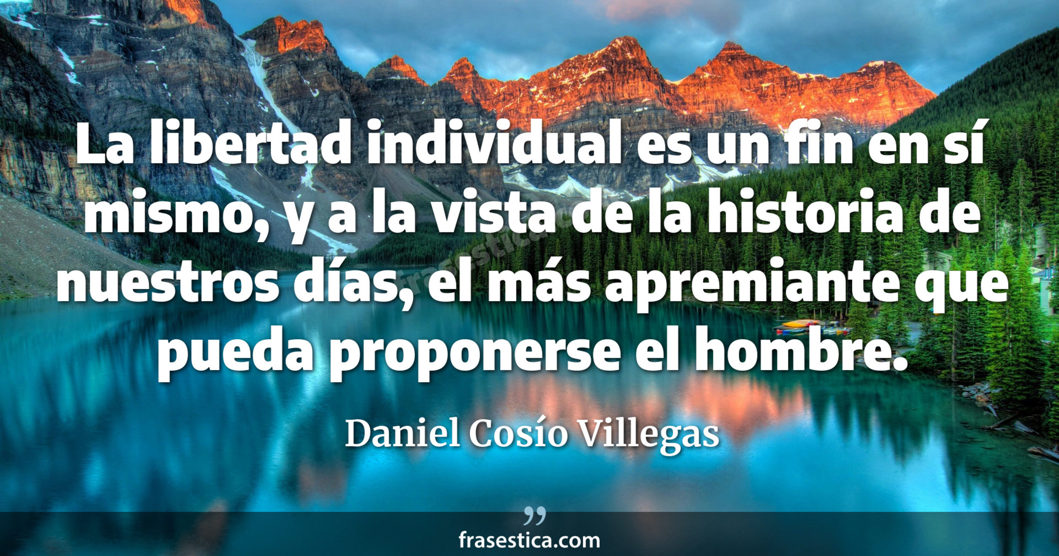 La libertad individual es un fin en sí mismo, y a la vista de la historia de nuestros días, el más apremiante que pueda proponerse el hombre. - Daniel Cosío Villegas