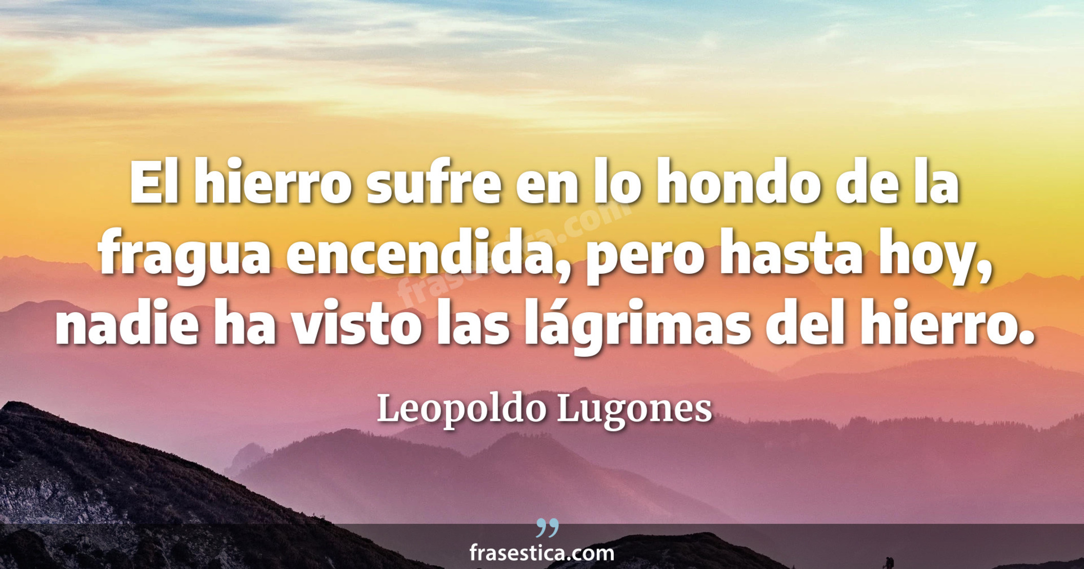 El hierro sufre en lo hondo de la fragua encendida, pero hasta hoy, nadie ha visto las lágrimas del hierro. - Leopoldo Lugones