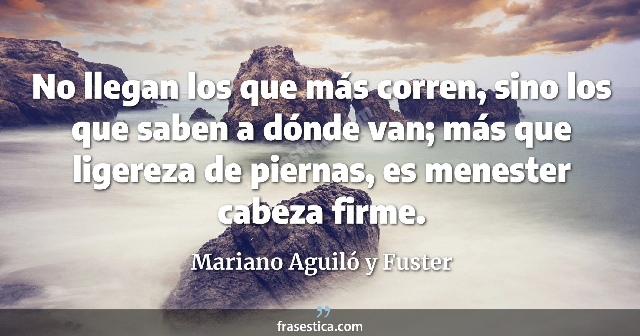 No llegan los que más corren, sino los que saben a dónde van; más que ligereza de piernas, es menester cabeza firme. - Mariano Aguiló y Fuster