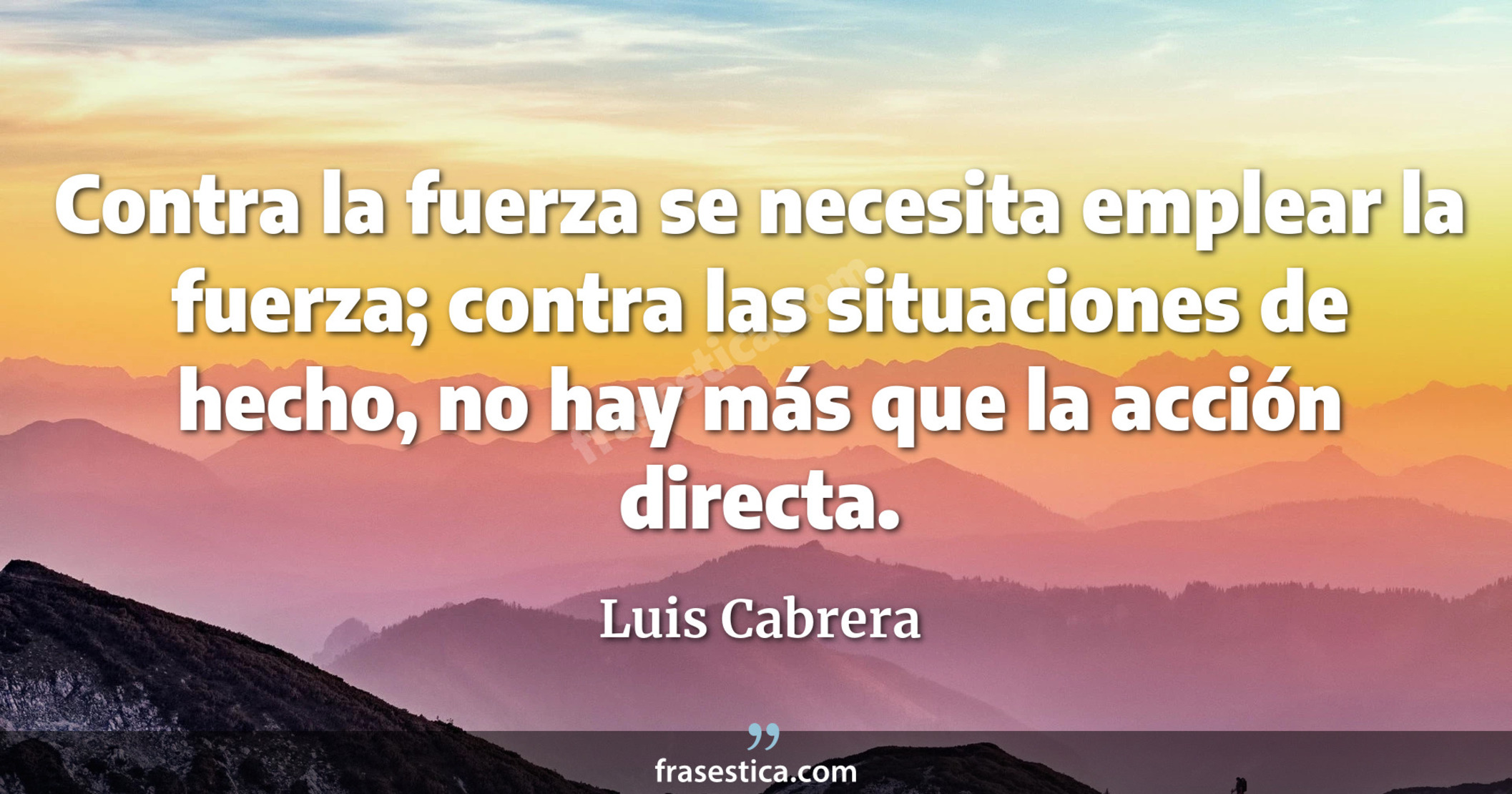 Contra la fuerza se necesita emplear la fuerza; contra las situaciones de hecho, no hay más que la acción directa. - Luis Cabrera