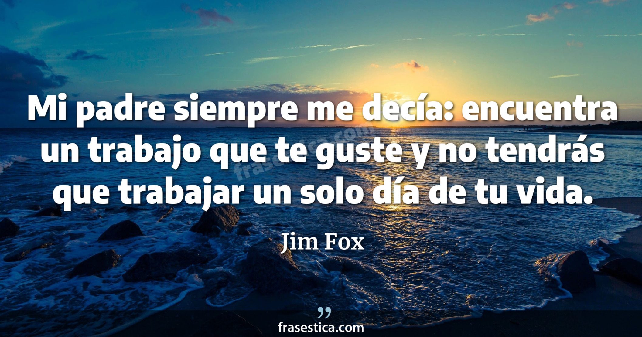 Mi padre siempre me decía: encuentra un trabajo que te guste y no tendrás que trabajar un solo día de tu vida. - Jim Fox