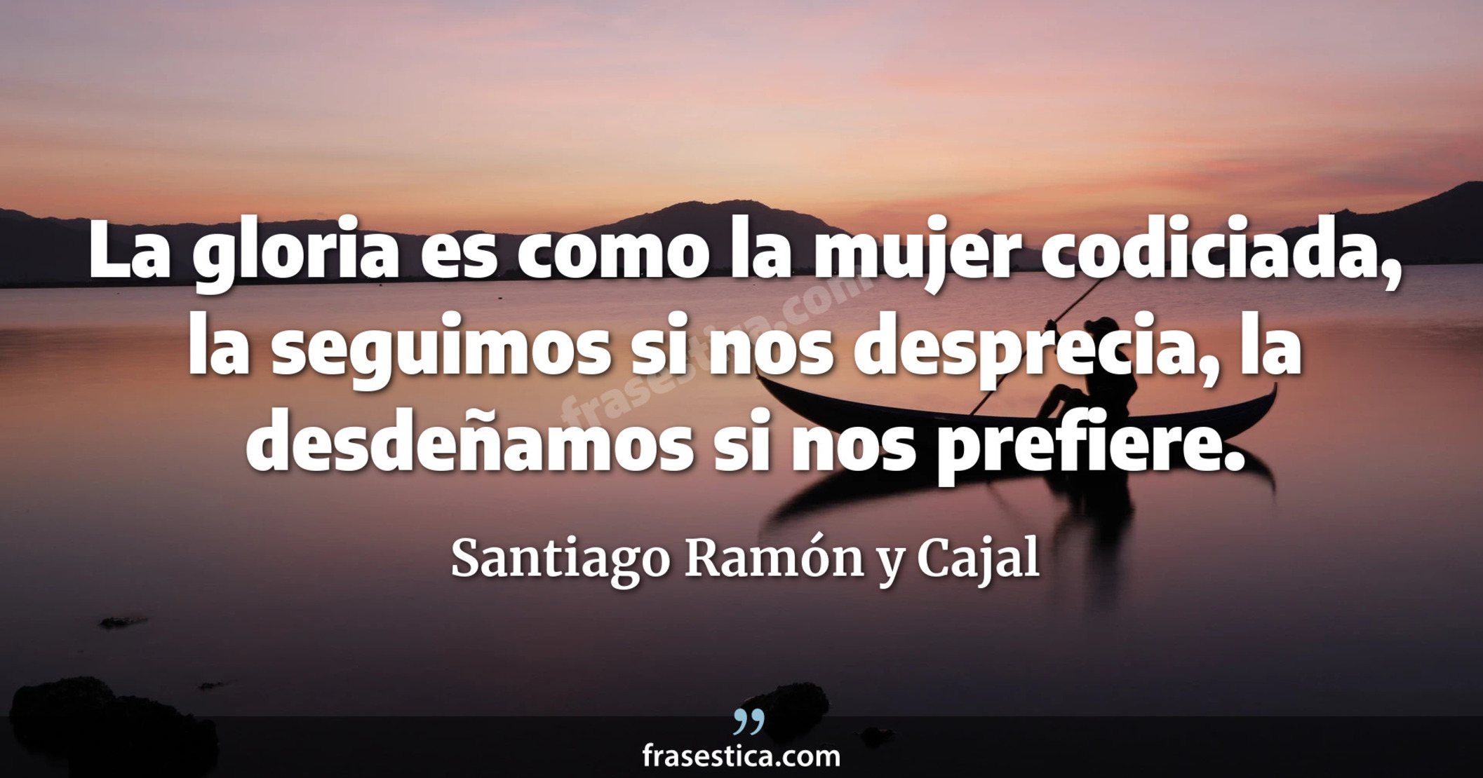La gloria es como la mujer codiciada, la seguimos si nos desprecia, la desdeñamos si nos prefiere. - Santiago Ramón y Cajal