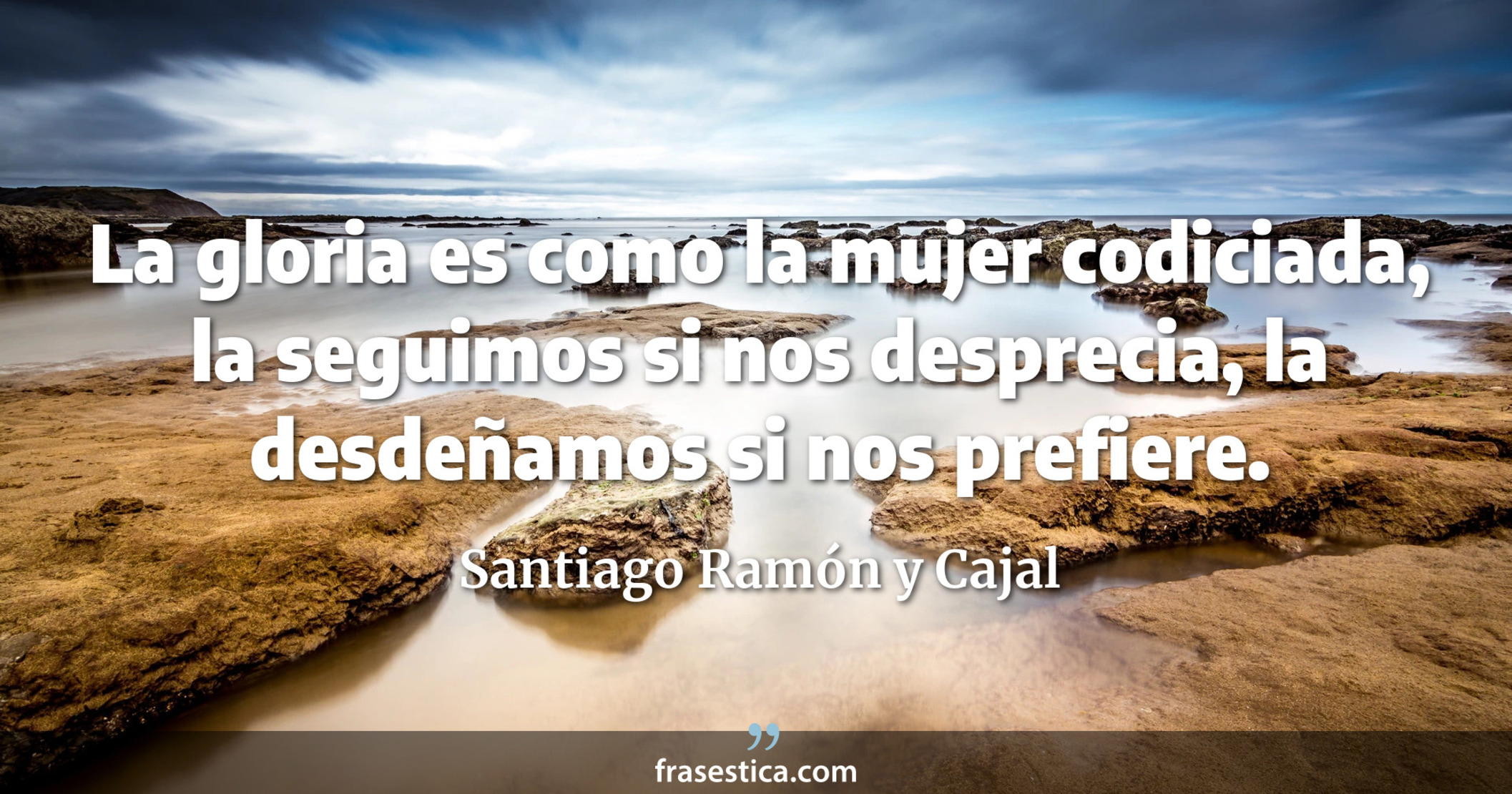La gloria es como la mujer codiciada, la seguimos si nos desprecia, la desdeñamos si nos prefiere. - Santiago Ramón y Cajal