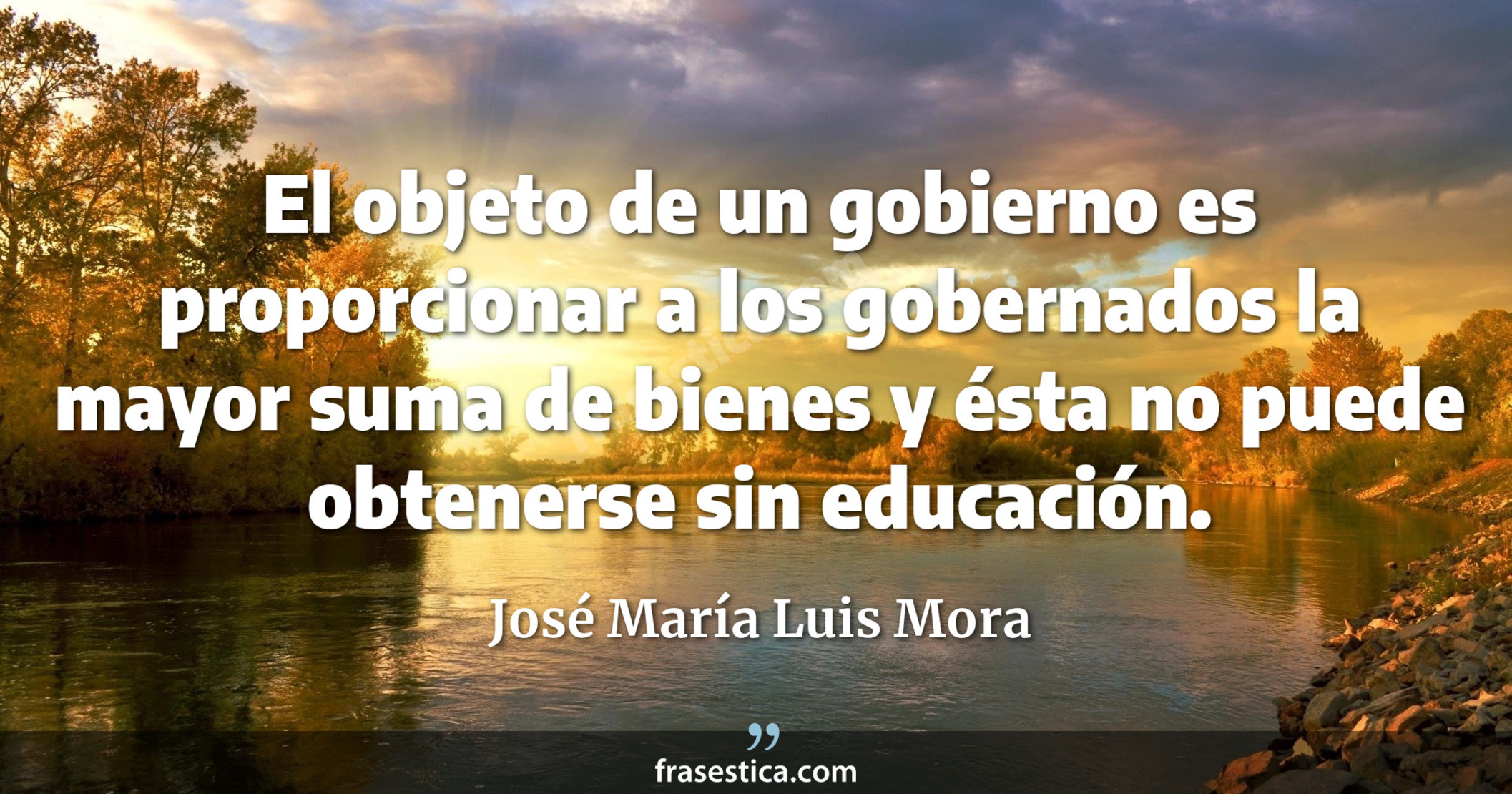 El objeto de un gobierno es proporcionar a los gobernados la mayor suma de bienes y ésta no puede obtenerse sin educación. - José María Luis Mora