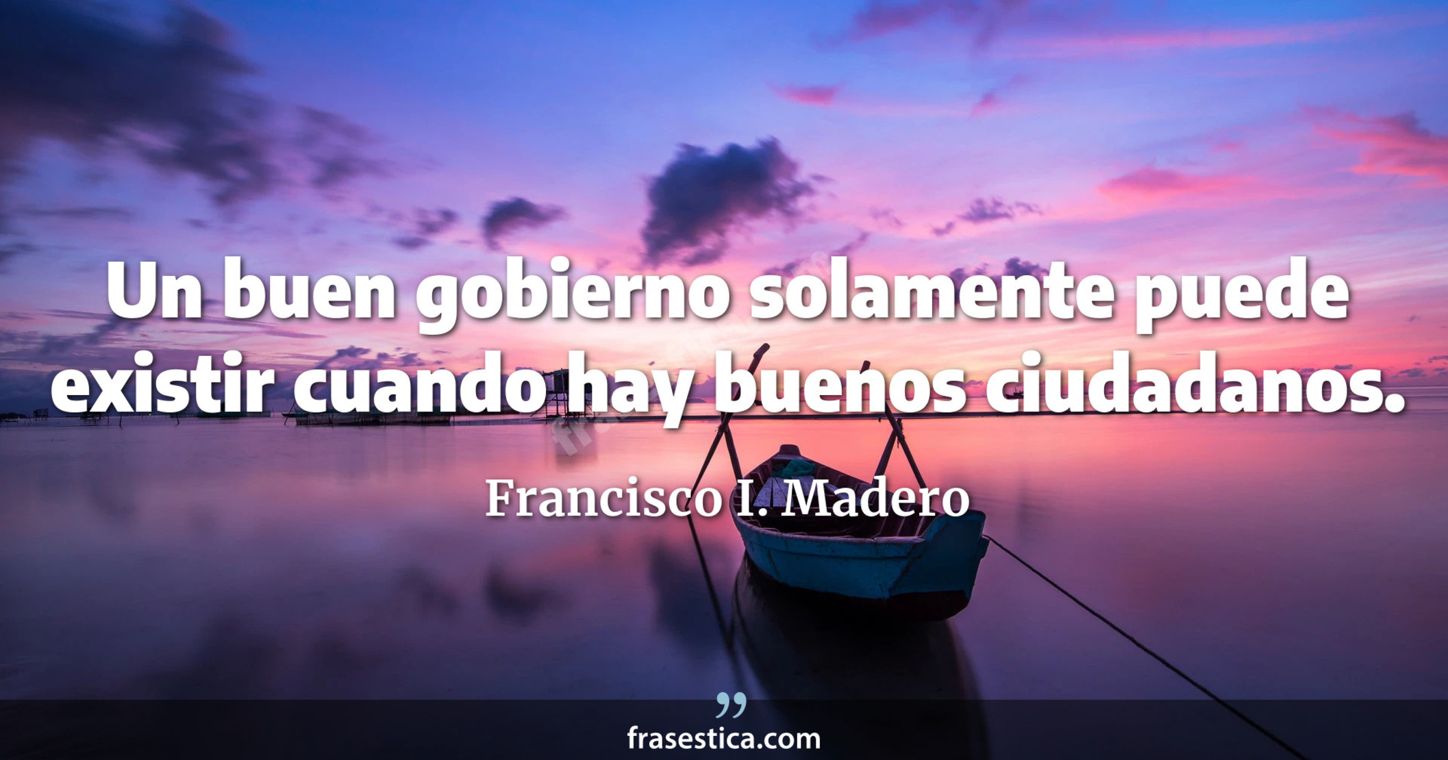 Un buen gobierno solamente puede existir cuando hay buenos ciudadanos. - Francisco I. Madero