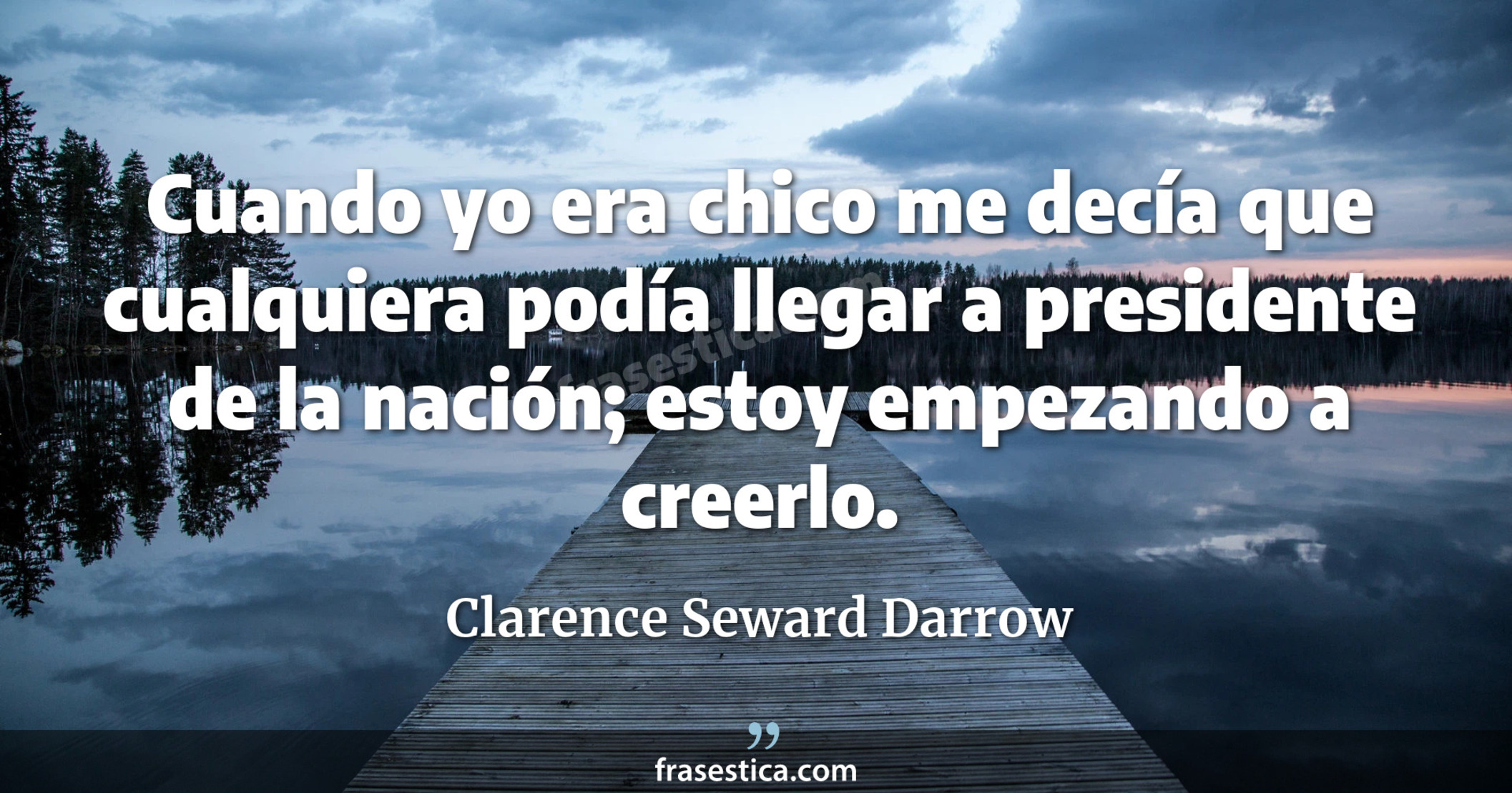 Cuando yo era chico me decía que cualquiera podía llegar a presidente de la nación; estoy empezando a creerlo. - Clarence Seward Darrow
