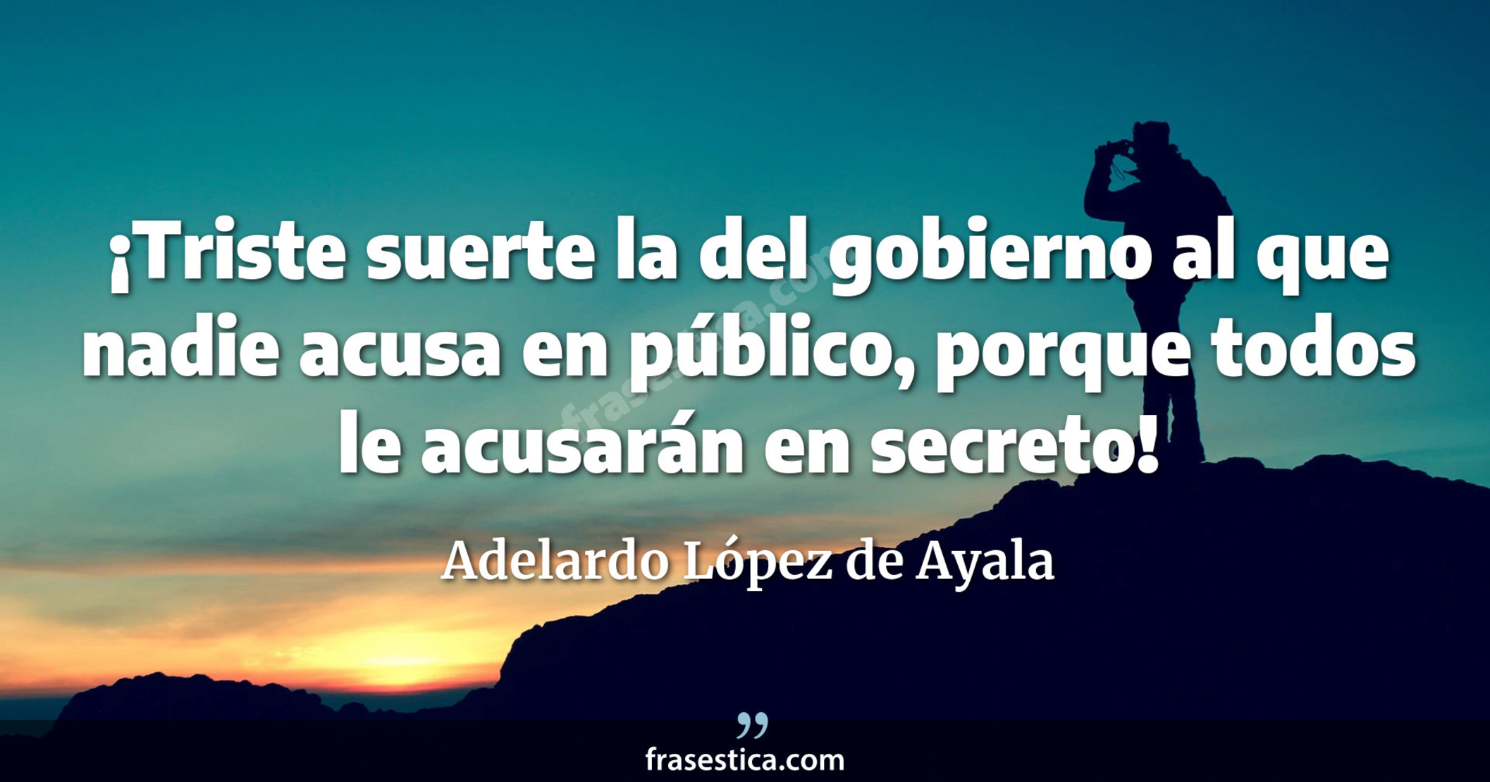 ¡Triste suerte la del gobierno al que nadie acusa en público, porque todos le acusarán en secreto! - Adelardo López de Ayala