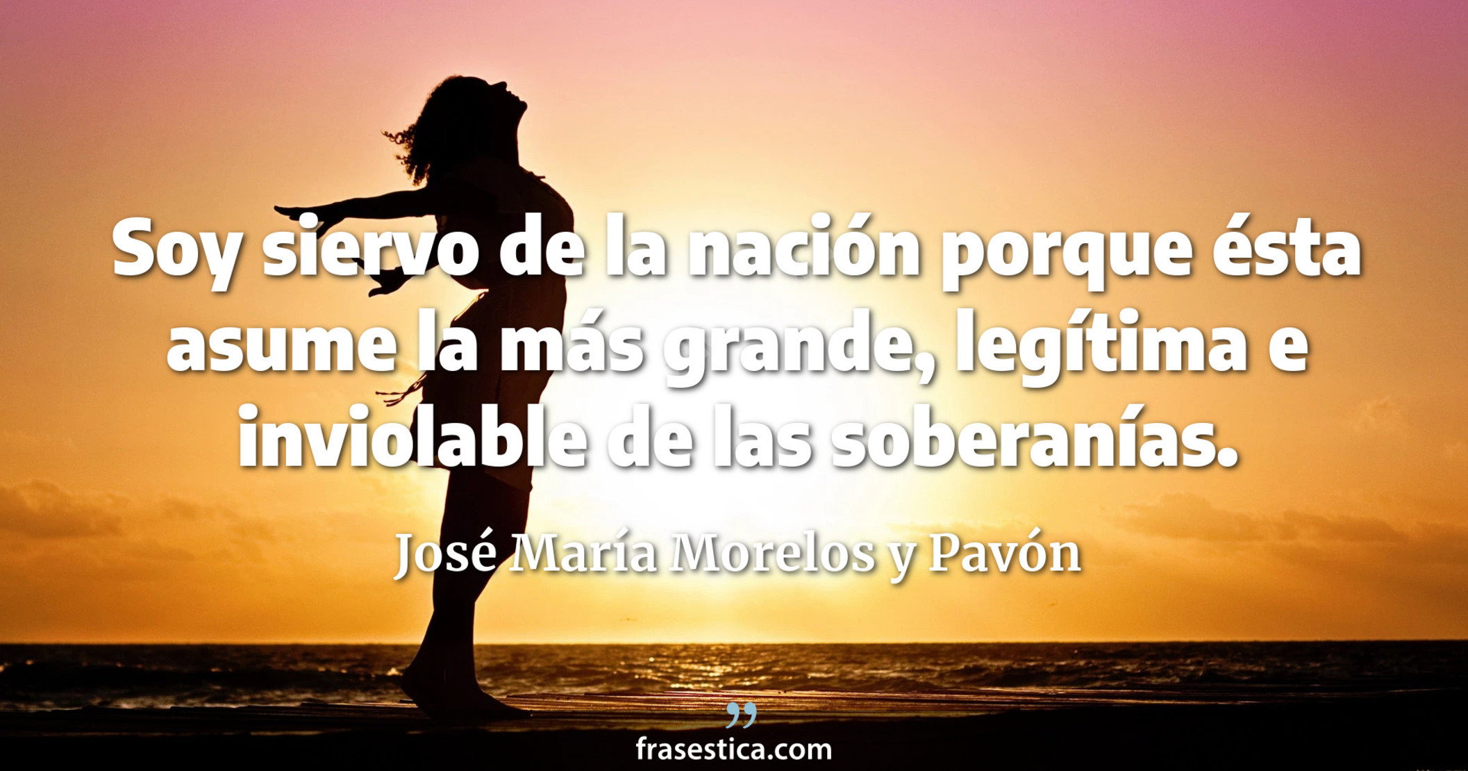 Soy siervo de la nación porque ésta asume la más grande, legítima e inviolable de las soberanías. - José María Morelos y Pavón