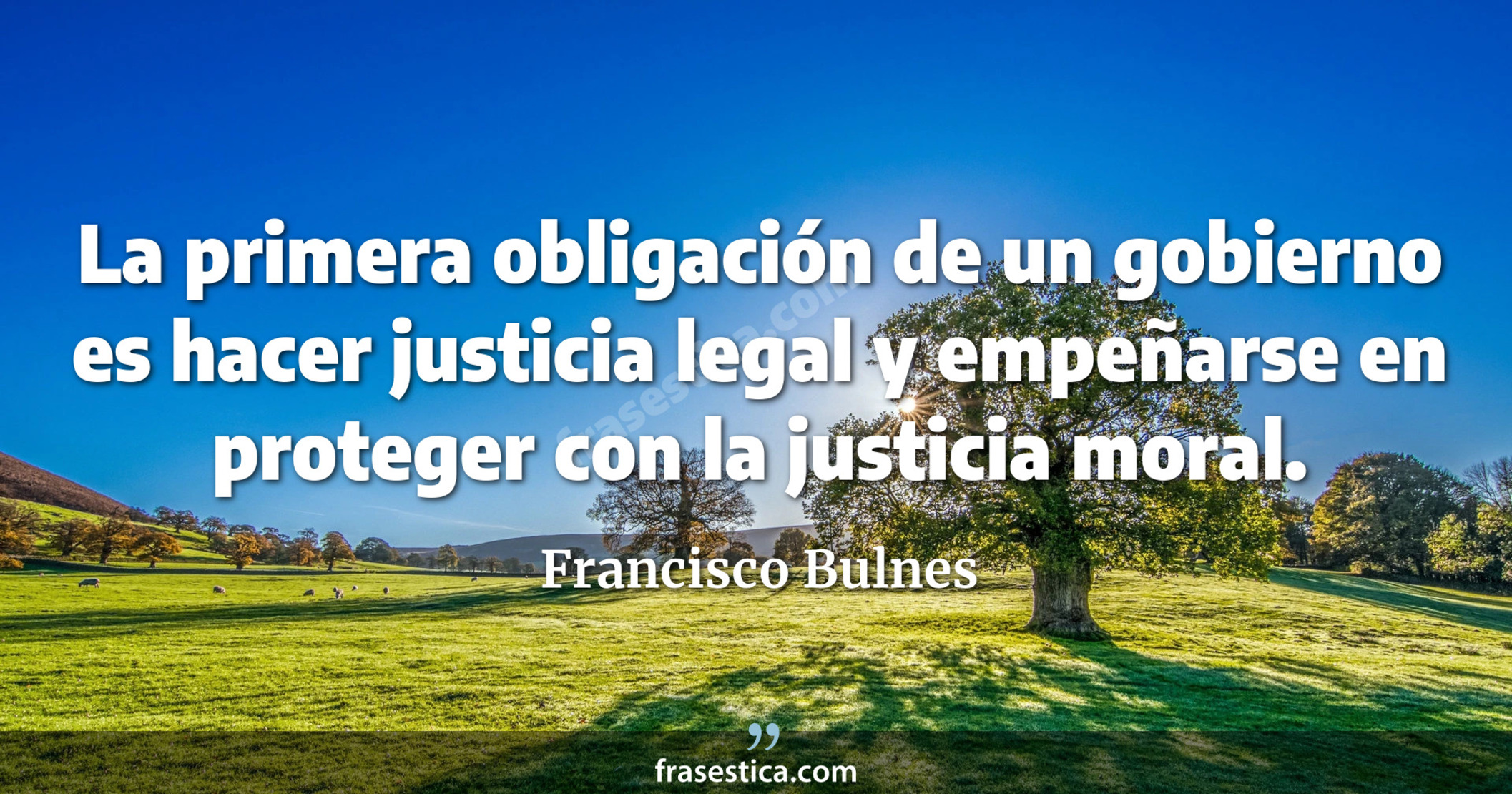 La primera obligación de un gobierno es hacer justicia legal y empeñarse en proteger con la justicia moral. - Francisco Bulnes