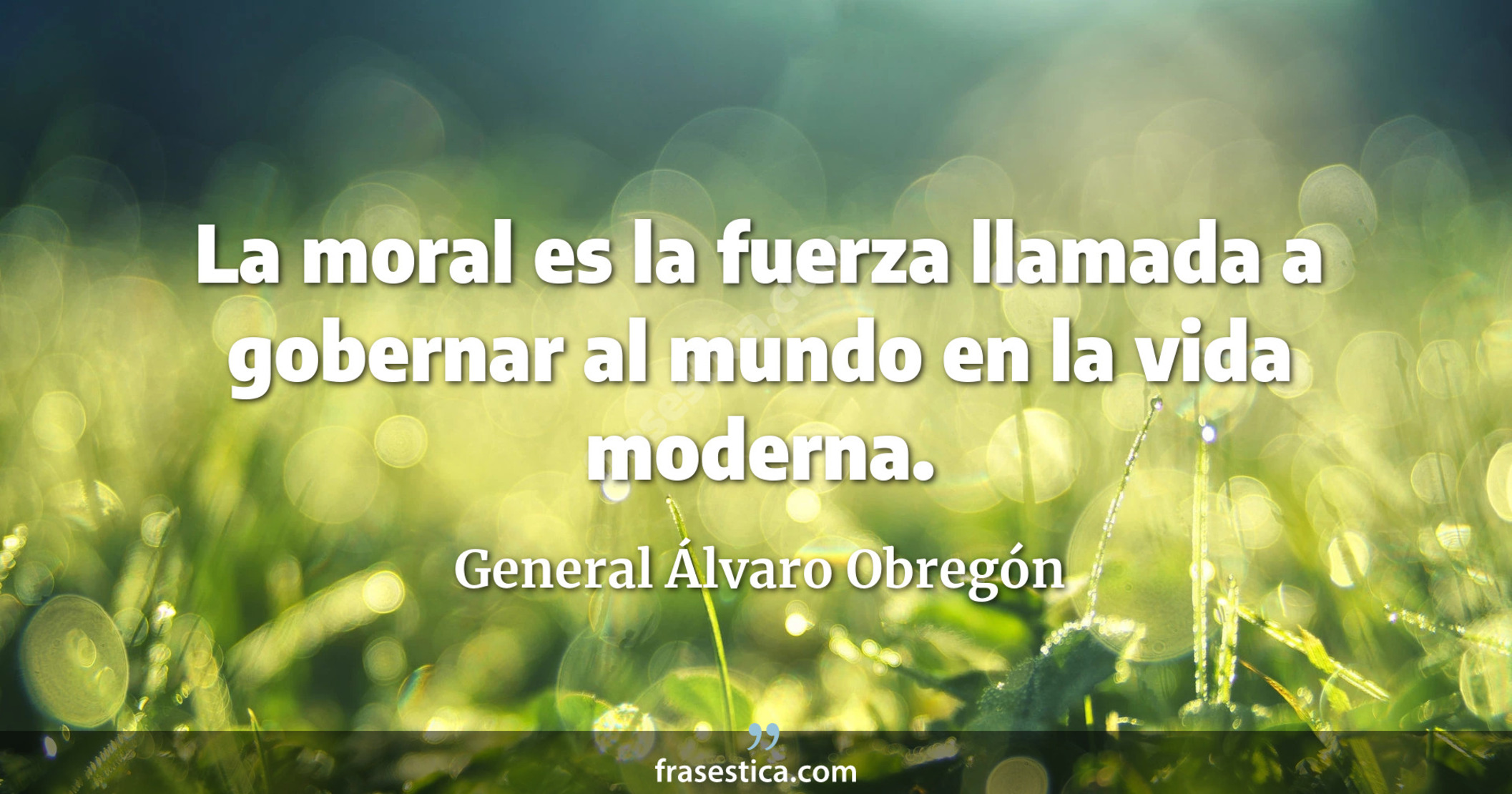 La moral es la fuerza llamada a gobernar al mundo en la vida moderna. - General Álvaro Obregón