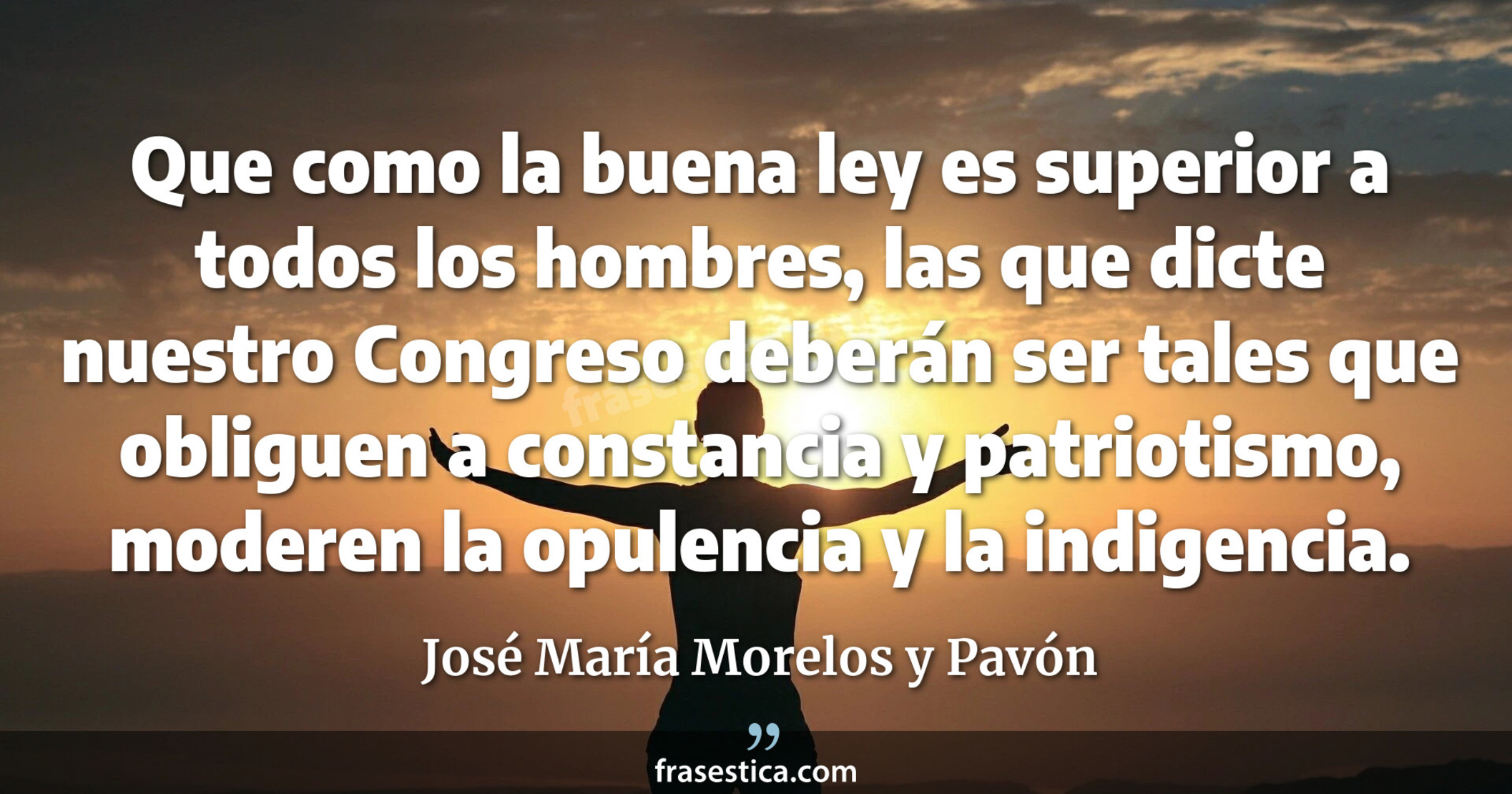 Que como la buena ley es superior a todos los hombres, las que dicte nuestro Congreso deberán ser tales que obliguen a constancia y patriotismo, moderen la opulencia y la indigencia. - José María Morelos y Pavón
