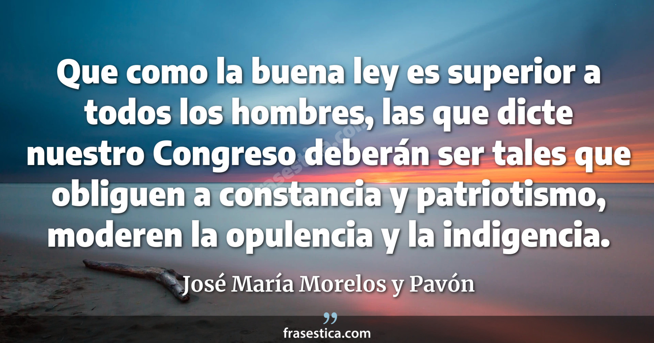 Que como la buena ley es superior a todos los hombres, las que dicte nuestro Congreso deberán ser tales que obliguen a constancia y patriotismo, moderen la opulencia y la indigencia. - José María Morelos y Pavón
