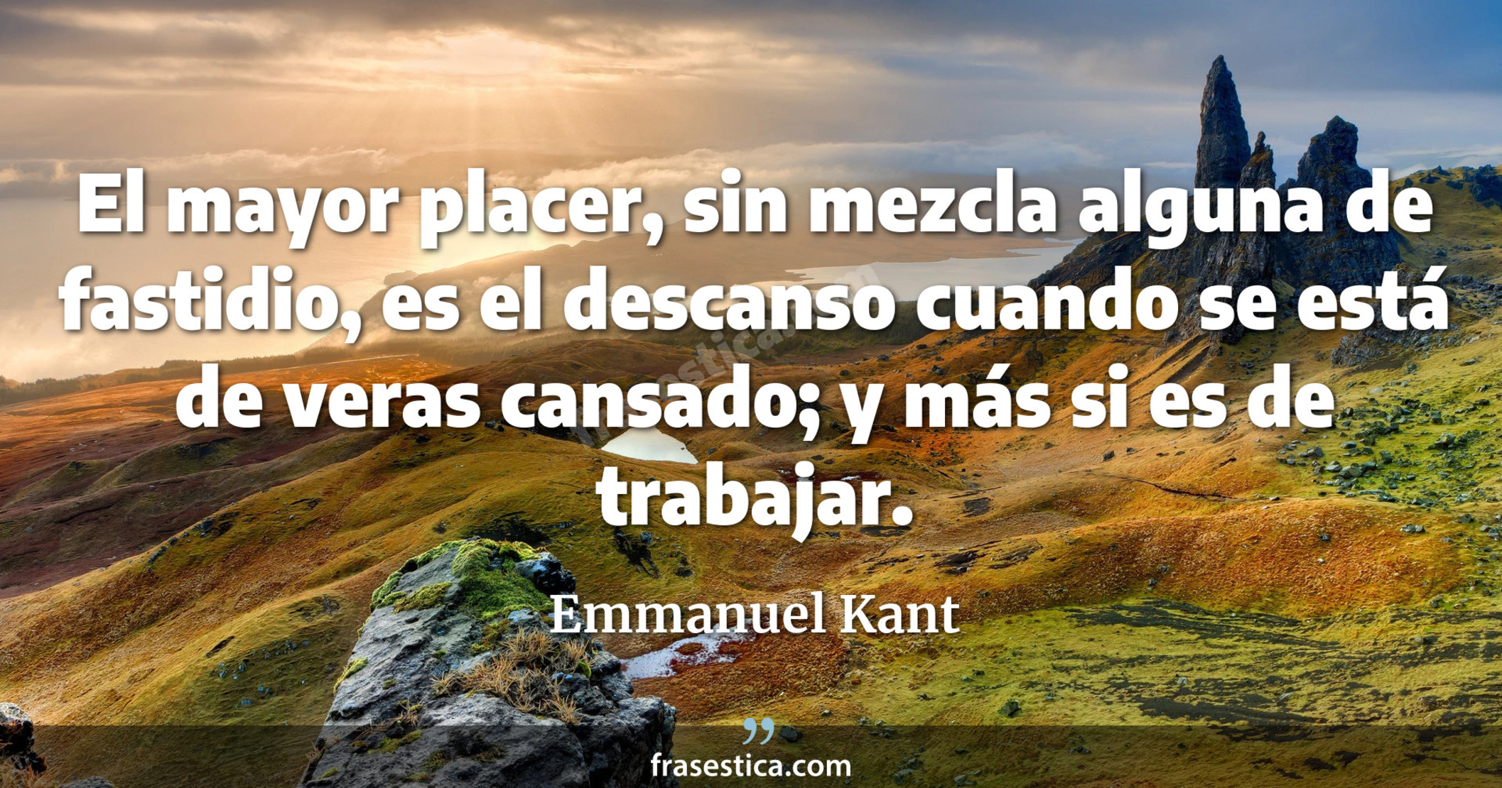 El mayor placer, sin mezcla alguna de fastidio, es el descanso cuando se está de veras cansado; y más si es de trabajar. - Emmanuel Kant