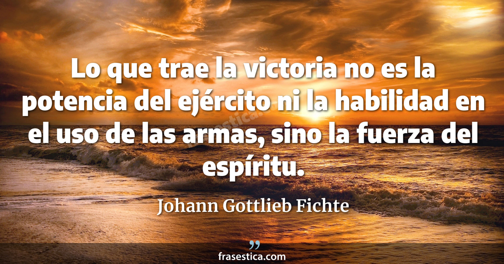 Lo que trae la victoria no es la potencia del ejército ni la habilidad en el uso de las armas, sino la fuerza del espíritu. - Johann Gottlieb Fichte