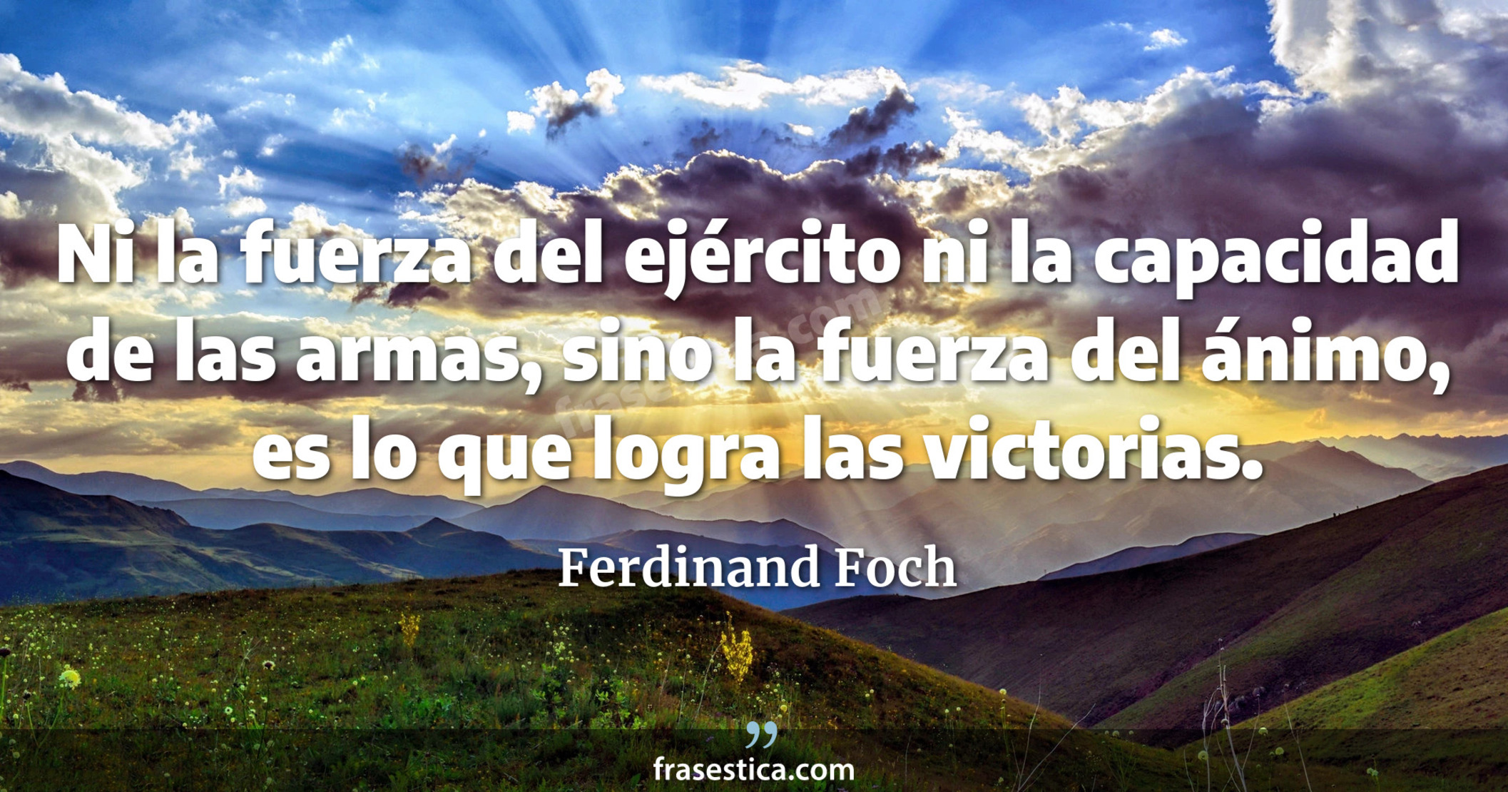 Ni la fuerza del ejército ni la capacidad de las armas, sino la fuerza del ánimo, es lo que logra las victorias. - Ferdinand Foch