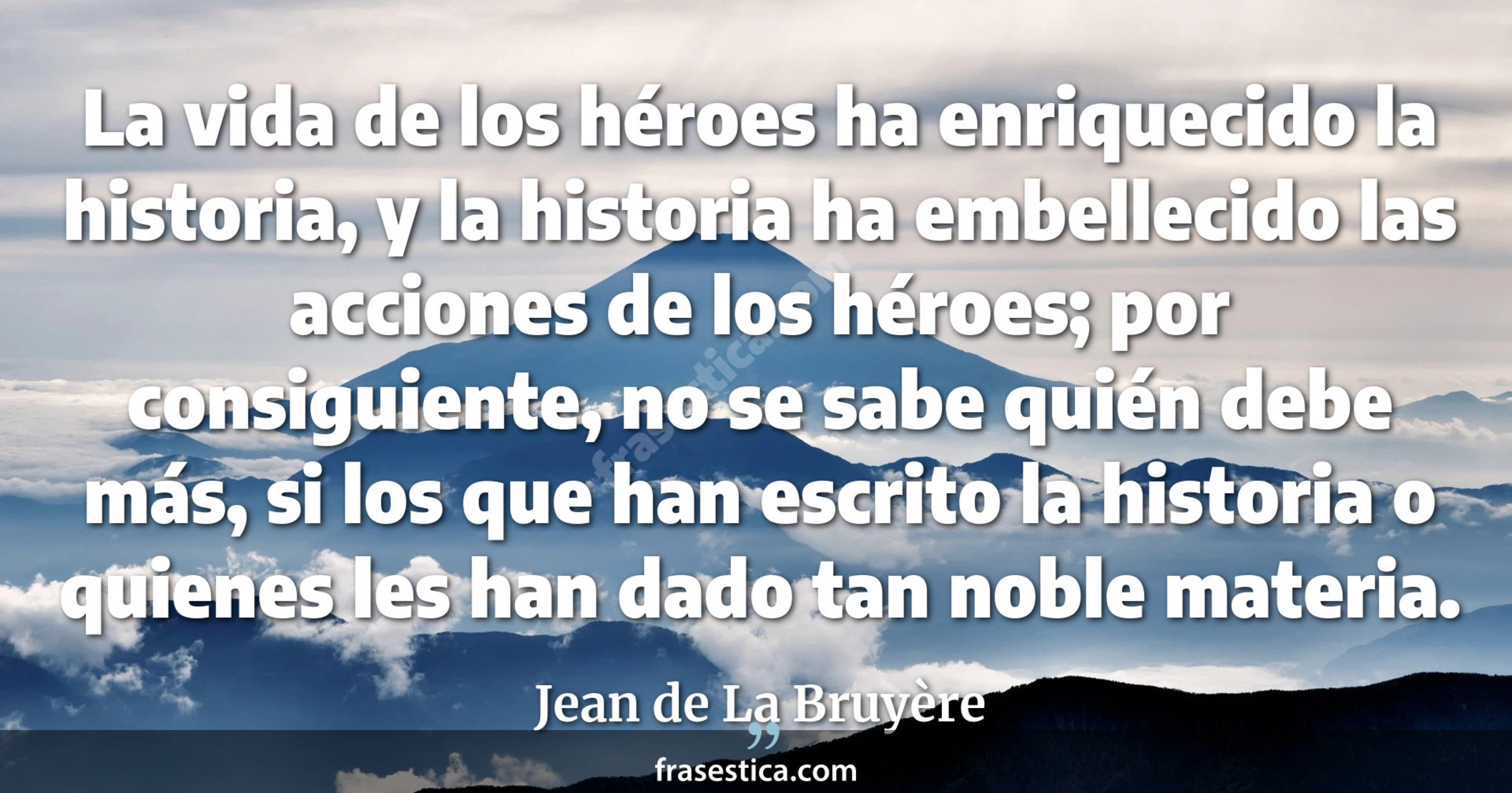 La vida de los héroes ha enriquecido la historia, y la historia ha embellecido las acciones de los héroes; por consiguiente, no se sabe quién debe más, si los que han escrito la historia o quienes les han dado tan noble materia. - Jean de La Bruyère