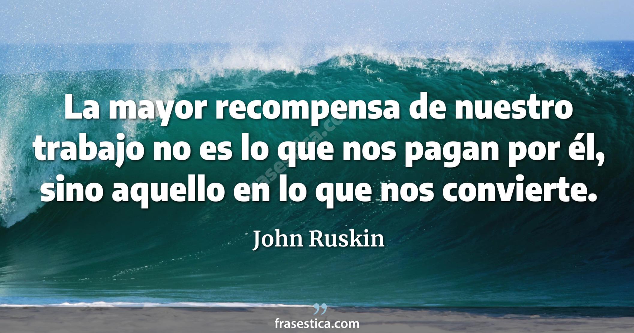 La mayor recompensa de nuestro trabajo no es lo que nos pagan por él, sino aquello en lo que nos convierte. - John Ruskin