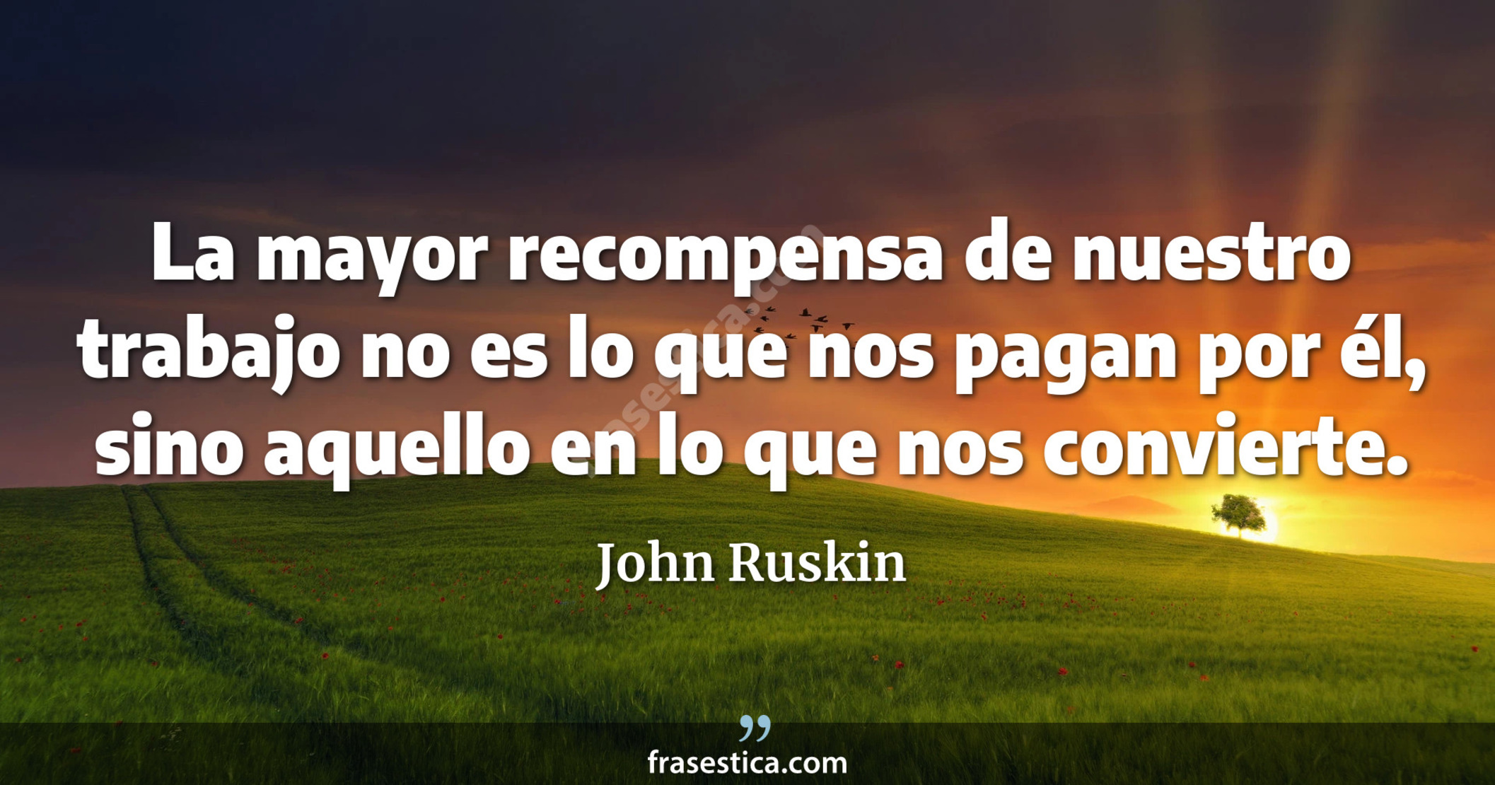 La mayor recompensa de nuestro trabajo no es lo que nos pagan por él, sino aquello en lo que nos convierte. - John Ruskin
