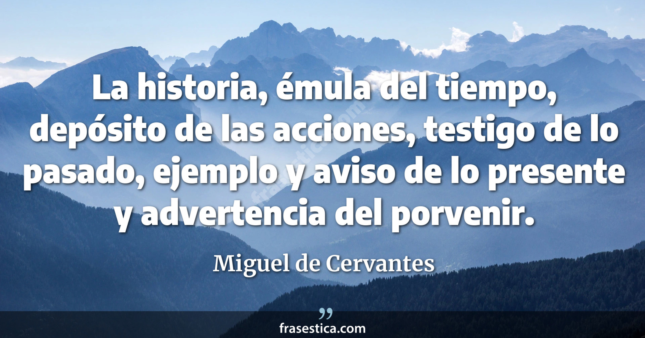 La historia, émula del tiempo, depósito de las acciones, testigo de lo pasado, ejemplo y aviso de lo presente y advertencia del porvenir. - Miguel de Cervantes
