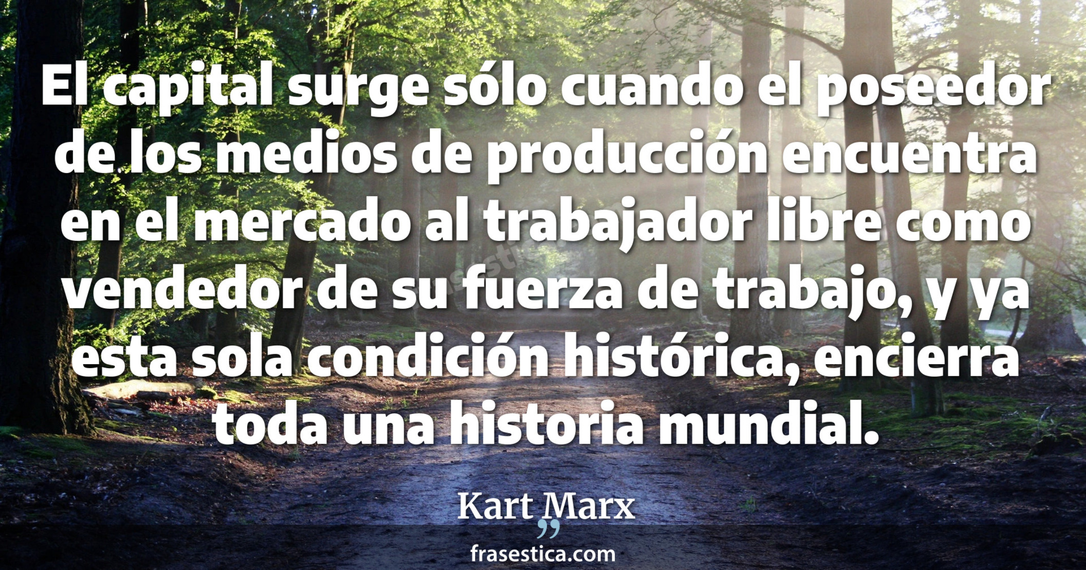 El capital surge sólo cuando el poseedor de los medios de producción encuentra en el mercado al trabajador libre como vendedor de su fuerza de trabajo, y ya esta sola condición histórica, encierra toda una historia mundial. - Kart Marx