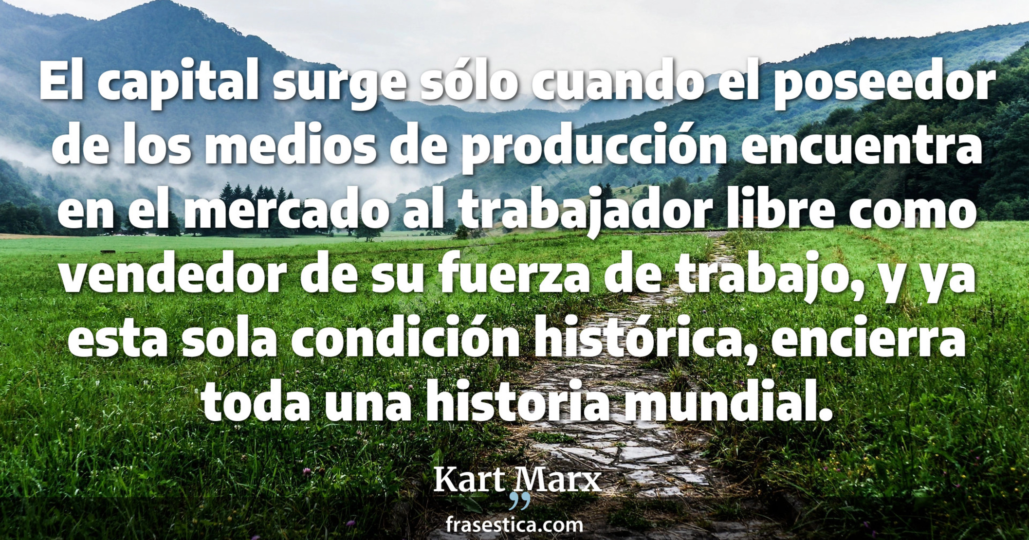 El capital surge sólo cuando el poseedor de los medios de producción encuentra en el mercado al trabajador libre como vendedor de su fuerza de trabajo, y ya esta sola condición histórica, encierra toda una historia mundial. - Kart Marx